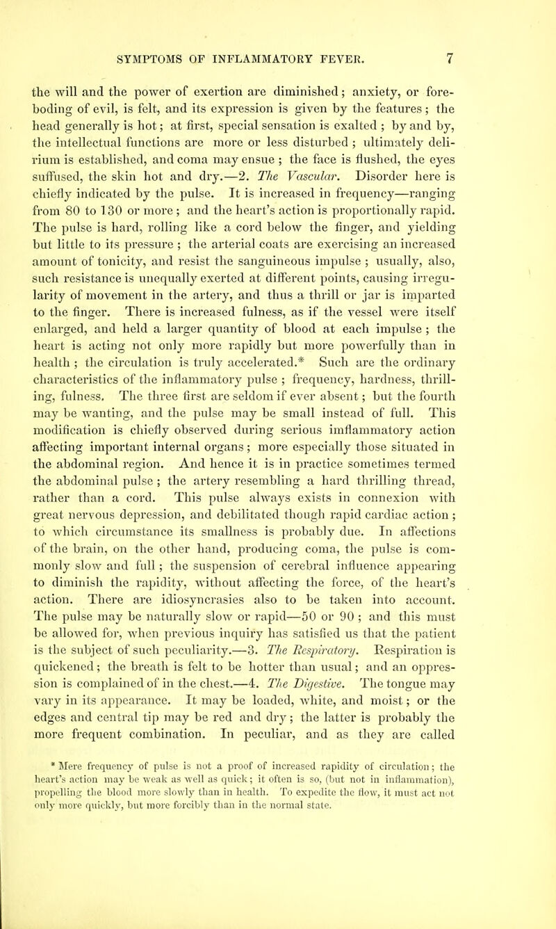 the will and the power of exertion are diminished; anxiety, or fore- boding of evil, is felt, and its expression is given by the features; the head generally is hot; at first, special sensation is exalted ; by and by, the intellectual functions are more or less disturbed ; ultimately deli- rium is established, and coma may ensue ; the face is flushed, the eyes suffused, the skin hot and dry.—2. The Vascular. Disorder here is chiefly indicated by the pulse. It is increased in frequency—ranging from 80 to 130 or more ; and the heart's action is proportionally rapid. The pulse is hard, rolling like a cord below the finger, and yielding but little to its pressure ; the arterial coats are exercising an increased amount of tonicity, and resist the sanguineous impulse ; usually, also, such resistance is unequally exerted at different points, causing irregu- larity of movement in the artery, and thus a thrill or jar is imparted to the finger. There is increased fulness, as if the vessel were itself enlarged, and held a larger quantity of blood at each impulse ; the heart is acting not only more rapidly but more powerfully than in health ; the circulation is truly accelerated.* Such are the ordinaiy characteristics of the inflammatory pulse ; frequency, hardness, thrill- ing, fulness. The three first are seldom if ever absent; but the fourth may be wanting, and the pulse may be small instead of full. This modification is chiefly observed during serious imflammatory action affecting important internal organs ; more especially those situated in the abdominal region. And hence it is in practice sometimes termed the abdominal pulse ; the artery resembling a hard thrilling thread, rather than a cord. This pulse always exists in connexion with great nervous depression, and debilitated though rapid cardiac action ; to which circumstance its smallness is probably due. In aifections of the brain, on the other hand, producing coma, the pulse is com- monly slow and full; the suspension of cei'ebral influence appearing to diminish the rapidity, without affecting the force, of the heart's action. There are idiosyncrasies also to be taken into account. The pulse may be naturally slow or rapid—50 or 90 ; and this must be allowed for, when previous inquiry has satisfied us that the patient is the subject of such peculiarity.—3. The Bespiratory. Respiration is quickened; the breath is felt to be hotter than usual; and an oppres- sion is complained of in the chest.—4. The Digestive. The tongue may vary in its appearance. It may be loaded, white, and moist; or the edges and central tip may be red and dry; the latter is probably the more frequent combination. In peculiar, and as they are called * Mere frequency of pulse is not a proof of increased rapidity of circulation; the heart's action may be weak as well as quick; it often is so, (but not in inflammation), propelling the blood more slowly than in health. To expedite the flow, it must act not only more quickly, but more forcibly than in the normal state.