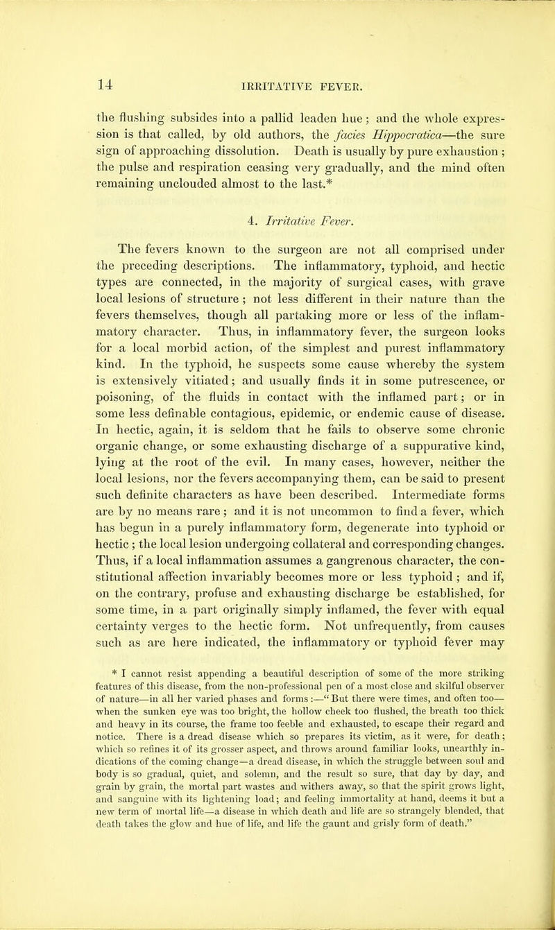 the flushing subsides into a pallid leaden hue; and the whole expres- sion is that called, by old authors, the fades Hippocratica—the sure sign of approaching dissolution. Death is usually by pure exhaustion ; the pulse and respiration ceasing very gradually, and the mind often remaining unclouded almost to the last.* 4. Irritative Fever. The fevers known to the surgeon are not all comprised under the preceding descriptions. The inflammatory, typhoid, and hectic types are connected, in the majority of surgical cases, with grave local lesions of structure ; not less different in their nature than the fevers themselves, though all partaking more or less of the inflam- matory character. Thus, in inflammatory fever, the surgeon looks for a local morbid action, of the simplest and purest inflammatory kind. In the typhoid, he suspects some cause whereby the system is extensively vitiated; and usually finds it in some putrescence, or poisoning, of the fluids in contact with the inflamed part; or in some less definable contagious, epidemic, or endemic cause of disease. In hectic, again, it is seldom that he fails to observe some chronic organic change, or some exhausting discharge of a suppurative kind, lying at the root of the evil. In many cases, however, neither the local lesions, nor the fevers accompanying them, can be said to present such definite characters as have been described. Intermediate forms are by no means rare; and it is not uncommon to find a fever, which has begun in a purely inflammatory form, degenerate into typhoid or hectic ; the local lesion undergoing collateral and cori'esponding changes. Thus, if a local inflammation assumes a gangrenous character, the con- stitutional affection invariably becomes more or less typhoid ; and if, on the contrary, profuse and exhausting discharge be established, for some time, in a part originally simply inflamed, the fever with equal certainty verges to the hectic form. Not unfrequently, from causes such as are here indicated, the inflammatory or typhoid fever may * I cannot resist appending a beautiful description of some of the more strilcing features of this disease, from the non-professional pen of a most close and skilful observer of nature—in all her varied phases and forms:— But there were times, and often too— when the sunken eye was too bright, the hollow cheek too flushed, the breath too thick and heavy in its course, the frame too feeble and exhausted, to escape their regard and notice. There is a dread disease which so prepares its victim, as it were, for death; which so refines it of its grosser aspect, and throws around familiar looks, unearthly in- dications of the coming change—a dread disease, in which the struggle between soul and body is so gradual, quiet, and solemn, and the result so sure, that day by day, and grain by grain, the mortal part wastes and withers away, so that the spirit grows light, and sanguine with its lightening load; and feeling immortality at hand, deems it but a new term of mortal life—a disease in which death and life are so strangely blended, that death takes the glow and hue of life, and life the gaunt and grisly form of death.