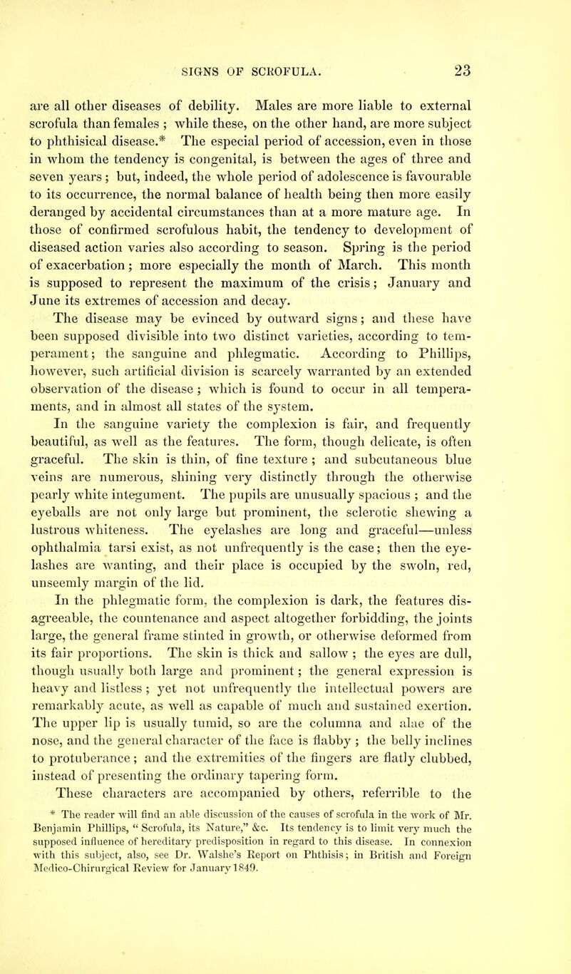 are all other diseases of debility. Males are more liable to external scrofula than females ; while these, on the other hand, are more subject to phthisical disease.* The especial period of accession, even in those in whom the tendency is congenital, is between the ages of three and seven years ; but, indeed, the whole period of adolescence is favoui'able to its occurrence, the normal balance of health being then more easily deranged by accidental circumstances than at a more mature age. In those of confirmed scrofulous habit, the tendency to development of diseased action varies also according to season. Spring is the period of exacerbation ; more especially the month of March. This month is supposed to represent the maximum of the crisis; January and June its extremes of accession and decay. The disease may be evinced by outward signs; and these have been supposed divisible into two distinct varieties, according to tem- perament; the sanguine and phlegmatic. According to Phillips, however, such artificial division is scarcely warranted by an extended observation of the disease ; which is found to occur in all tempera- ments, and in almost all states of the system. In the sanguine variety the complexion is fair, and frequently beautiful, as well as the features. The form, though delicate, is often graceful. The skin is thin, of fine texture ; and subcutaneous blue veins are numerous, shining very distinctly through the otherwise pearly white integument. The pupils are unusually spacious ; and the eyeballs are not only large but prominent, the sclerotic shewing a lustrous whiteness. Tlie eyelashes are long and graceful—unless ophthalmia tarsi exist, as not unfrequently is the case; then the eye- lashes are wanting, and their place is occupied by the swoln, red, unseemly margin of the lid. In the phlegmatic form, the complexion is dark, the features dis- agreeable, the countenance and aspect altogether forbidding, the joints large, the general frame stinted in growth, or otherwise deformed from its fair proportions. The skin is thick and sallow ; the eyes are dull, though usually both large and prominent; the general expression is heavy and listless; yet not unfrequently the intellectual powers are remarkably acute, as well as capable of much and sustained exertion. The upper lip is usually tumid, so are the columna and alae of the nose, and the general character of the face is flabby ; the belly inclines to protuberance; and the extremities of the fingers are flatly clubbed, instead of presenting the ordinary tapering form. These characters are accompanied by others, referrible to the * The reader -will find an able discussion of the causes of scrofula in the work of Mr. Benjamin Phillips,  Scrofula, its Nature, &c. Its tendency is to limit very much the supposed influence of hereditary predisposition in regard to this disease. In connexion with this subject, also, see Dr. VValshe's Report on Phthisis; in British and Foreign Sli'dico-Chirurgical Review for January 1S49.