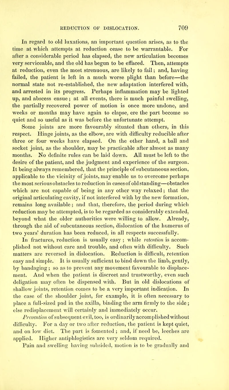 In regard to old luxations, an important question arises, as to the time at which attempts at reduction cease to be warrantable. For after a considerable period has elajised, the new articulation becomes very serviceable, and the old has begun to be effaced. Then, attempts at reduction, even the most strenuous, are likely to fail; and, having failed, the patient is left in a much worse plight than before—the normal state not re-established, the new adaptation interfered with, and arrested in its progress. Perhaps inflammation may be lighted up, and abscess ensue; at all events, there is much painful swelling, the partially recovered power of motion is once more undone, and weeks or months may have again to elapse, ere the part become so quiet and so useful as it was before the unfortunate attempt. Some joints are more favourably situated than others, in this respect. Hinge joints, as the elbow, are with difficulty reducible after three or four weeks have elapsed. On the other hand, a ball and socket joint, as the shoulder, may be practicable after almost as many months. No definite rules can be laid down. All must be left to the desire of the patient, and the judgment and experience of the surgeon. It being always remembered, that the principle of subcutaneous section, applicable to the vicinity of joints, may enable us to overcome perhaps the most serious obstacles to reduction in cases of old standing—obstacles which are not capable of being in any other way relaxed; that the original articulating cavity, if not interfered with by the new formation, remains long available; and that, therefore, the period during which reduction may be attempted, is to be regarded as considerably extended, beyond what the older authorities were willing to allow. Already, through the aid of subcutaneous section, dislocation of the humerus of two years' duration has been reduced, in all respects successfully. In fractures, reduction is usually easy ; while retention is accom- plished not without care and trouble, and often with difficulty. Such matters are reversed in dislocation. Reduction is difficult, retention easy and simple. It is usually sufficient to bind down the limb, gently, by bandaging; so as to prevent any movement favourable to displace- ment. And when the patient is discreet and trustworthy, even such deligation may often be dispensed with. But in old dislocations of shallow joints, retention comes to be a very important indication. In the case of tlie shoulder joint, for example, it is often necessary to place a full-sized pad in the axilla, binding the arm firmly to the side; else redisplacement will certainly and immediately occur. Prevention of subsequent evil, too, is ordinarily accomplished without difficulty. For a day or two after reduction, the patient is kept quiet, and on low diet. Tlie part is fomented ; and, if need be, leeches are applied. Higher autiphlogistics are very seldom required. Pain and swelling having subsided, motion is to be gradually and