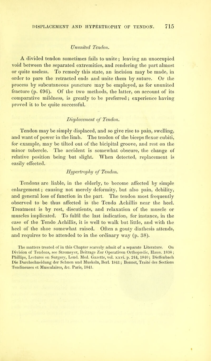 Ununited Tendo7i. A divided tendon sometimes fails to unite; leaving an unoccupied void between the separated extremities, and rendering the part almost or quite useless. To remedy this state, an incision may be made, in order to pare the retracted ends and unite them by suture. Or the process by subcutaneous puncture may be employed, as for ununited fracture (p. 696). Of the two methods, the latter, on account of its comparative mildness, is greatly to be preferred; experience having proved it to be quite successful. Displacement of Tendon. Tendon may be simply displaced, and so give rise to jjain, swelling, and want of power in the limb. The tendon of the biceps flexor cubiti, for example, may be tilted out of the bicipital groove, and rest on the minor tubercle. The accident is somewhat obscure, the change of relative position being but slight. When detected, replacement is easily effected. Hypertrophy of Tendon. Tendons are liable, in the elderly, to become affected by simple enlargement; causing not merely deformity, but also pain, debility, and general loss of function in the part. The tendon most frequently observed to be thus affected is the Tendo Achillis near the heel. Treatment is by rest, discutients, and relaxation of the muscle or muscles implicated. To fulfil the last indication, for instance, in the case of the Tendo Achillis, it is well to walk but little, and with the heel of the shoe somewhat raised. Often a gouty diathesis attends, and requires to be attended to in the ordinary way (p. 38). The matters treated of in this Chapter scarcely admit of a separate Literature. On Division of Tendons, see Stromej^or, Beitrage Zur Operativen Orthopedic, Hann. 1838; Phillips, Lectures on Surgery, Lond. Med. Gazette, vol. xxvi. p. 244, 1840; Diefl'enbach Die Durchschneidung der Schnen und Muskeln, Berl. 1841; Bonnet, Traite des Sections Tendineuses et Musculaires, &c. Paris, 1841.
