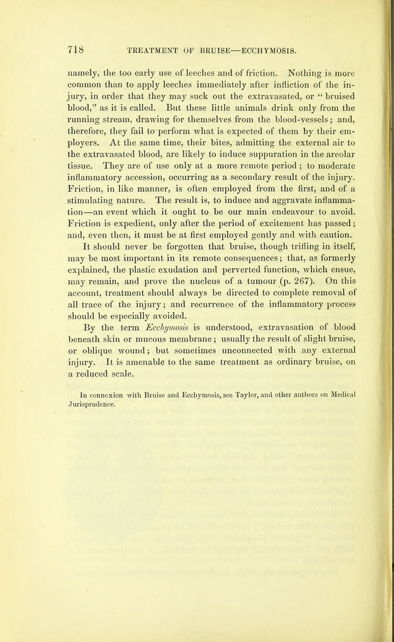 namely, the too early use of leeches and of friction. Nothing is more common than to apply leeches immediately after infliction of the in- jury, in order that they may suck out the extravasated, or bruised blood, as it is called. But these little animals drink only from the running stream, drawing for themselves from the blood-vessels ; and, therefore, they fail to perform what is expected of them by their em- ployers. At the same time, their bites, admitting the external air to the extravasated blood, are likely to induce suppuration in the areolar tissue. They are of use only at a more remote period; to moderate inflammatory accession, occurring as a secondary result of the injury. Friction, in like mannei, is often employed from the first, and of a stimulating nature. The result is, to induce and aggravate inflamma- tion—an event which it ought to be our main endeavour to avoid. Friction is expedient, only after the period of excitement has passed; and, even then, it must be at first employed gently and with caution. It should never be forgotten that bruise, though trifling in itself, may be most important in its remote consequences; that, as formerly explained, the plastic exudation and perverted function, which ensue, may remain, and prove the nucleus of a tumour (p. 267). On this account, treatment should always be directed to complete removal of all trace of the injury; and recurrence of the inflammatory process should be especially avoided. By the term Ecchjmo&is is understood, extravasation of blood beneath skin or mucous membrane; usually the result of slight bruise, or oblique wound; but sometimes unconnected with any external injury. It is amenable to the same treatment as ordinary bruise, on a reduced scale. In connexion with Bniise and Ecchymosis, see Taylor, and other authors on Medical Jurisprudence.