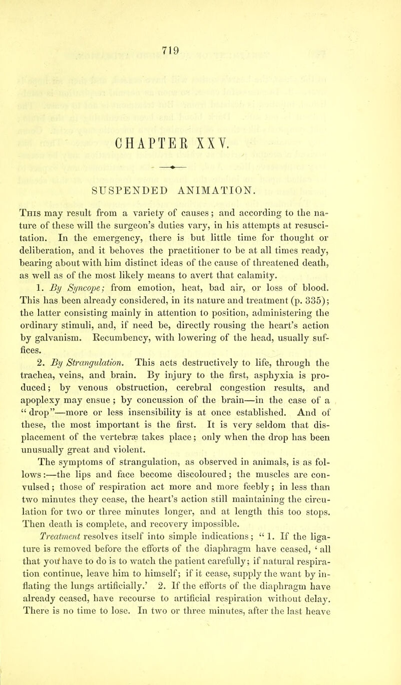 CHAPTER XXV. SUSPENDED ANIMATION. This may result from a variety of causes; and according to the na- ture of these will the surgeon's duties vary, in his attempts at resusci- tation. In the emergency, there is but little time for thought or deliberation, and it behoves the practitioner to be at all times ready, bearing about with him distinct ideas of the cause of threatened death, as well as of the most likely means to avert that calamity. 1. By Si/ncope; from emotion, heat, bad air, or loss of blood. This has been already considered, in its nature and treatment (p. 335); the latter consisting mainly in attention to position, administering the ordinary stimuli, and, if need be, directly rousing the heart's action by galvanism. Recumbency, with lowering of the head, usually suf- fices. 2. By Strangulation. This acts destructively to life, through the trachea, veins, and brain. By injury to the first, asphyxia is pro- duced; by venous obstruction, cerebral congestion results, and apoplexy may ensue ; by concussion of the brain—in the case of a drop—more or less insensibility is at once established. And of these, the most important is the first. It is very seldom that dis- placement of the vertebrae takes place; only when the drop has been unusually great and violent. The symptoms of strangulation, as observed in animals, is as fol- lows :—the lips and face become discoloured; the muscles are con- vulsed ; those of respiration act more and more feebly; in less than two minutes they cease, the heart's action still maintaining the circu- lation for two or three minutes longer, and at length this too stops. Then death is complete, and recovery impossible. Treatment resolves itself into simple indications; 1. If the liga- ture is removed before the efforts of the diaphragm have ceased, ' all that you* have to do is to watch the patient carefully; if natural respira- tion continue, leave him to himself; if it cease, supply the want by in- flating the lungs artificially.' 2. If the efforts of the diaphragm have already ceased, have recourse to artificial respiration without delay. There is no time to lose. In two or three minutes, after the last heave