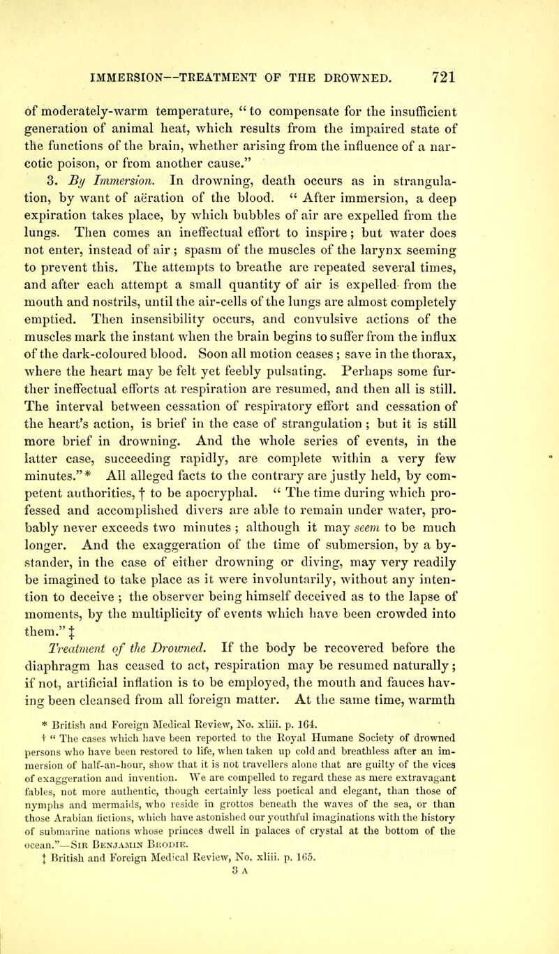 of moderately-warm temperature,  to compensate for the insufficient generation of animal heat, which results from the impaired state of the functions of the brain, whether arising from the influence of a nar- cotic poison, or from another cause. 3. By Immersion. In drowning, death occurs as in strangula- tion, by want of aeration of the blood.  After immersion, a deep expiration takes place, by which bubbles of air are expelled from the lungs. Then comes an ineffectual effort to inspire; but water does not enter, instead of air ; spasm of the muscles of the larynx seeming to prevent this. The attempts to breathe are repeated several times, and after each attempt a small quantity of air is expelled from the mouth and nostrils, until the air-cells of the lungs are almost completely emptied. Then insensibility occurs, and convulsive actions of the muscles mark the instant when the brain begins to suffer from the influx of the dark-coloured blood. Soon all motion ceases ; save in the thorax, where the heart may be felt yet feebly pulsating. Perhaps some fur- ther ineffectual efforts at respiration are resumed, and then all is still. The interval between cessation of respiratory effort and cessation of the heart's action, is brief in the case of strangulation ; but it is still more brief in drowning. And the whole series of events, in the latter case, succeeding rapidly, are complete within a very few minutes.* All alleged facts to the contrary are justly held, by com- petent authorities, f to be apocryphal.  The time during which pro- fessed and accomplished divers are able to remain imder water, pro- bably never exceeds two minutes ; although it may seem to be much longer. And the exaggeration of the time of submersion, by a by- stander, in the case of either drowning or diving, may very readily be imagined to take place as it were involuntarily, without any inten- tion to deceive ; the observer being himself deceived as to the lapse of moments, by the multiplicity of events which have been crowded into them. X Treatment of the Drowned. If the body be recovered before the diaphragm has ceased to act, respiration may be resumed naturally; if not, artificial inflation is to be employed, the mouth and fauces hav- ing been cleansed from all foreign matter. At the same time, warmth * British and Foreign Medical Review, No. xliii. p. 1G4. +  The cases wliich Iiave been reported to the Royal Humane Society of drowned persons wlio have been restored to life, when taken up cold and breathless after an im- mersion of balf-an-hour, show that it is not travellers alone that are guilty of the vices of exaggeration and invention. We are compelled to regard these as mere extravagant fables, not more authentic, though certainly less poetical and elegant, than those of nyniplis and mermaids, who reside in grottos beneath the waves of tlie sea, or than tliose Arabian fictions, which have astonished our youthful imaginations with the history of submarine nations whose princes dwell in palaces of ciystal at the bottom of the ocean.—Sir Benjamin Bi'.odie. X British and Foreign Medical Review, No. xliii. p. IGS. 8 A