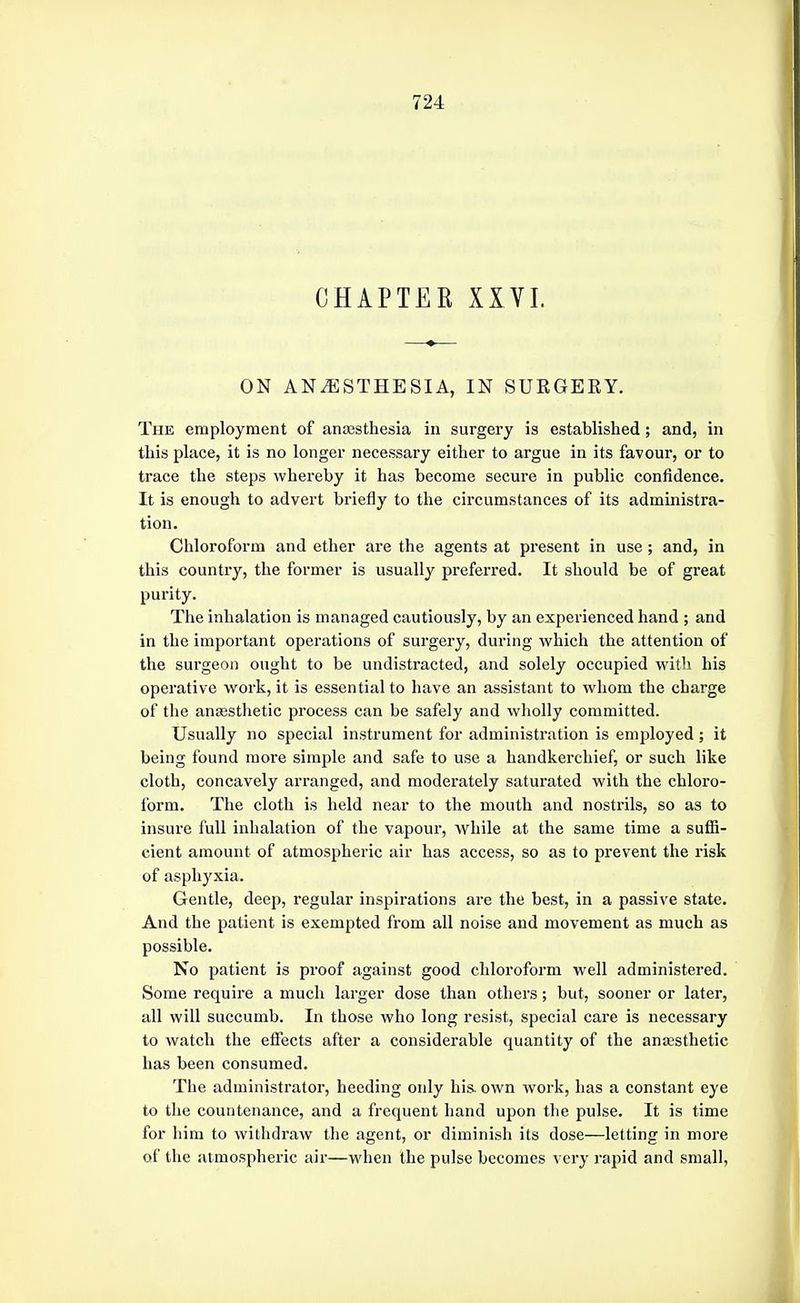 CHAPTER XXVI. ON ANESTHESIA, IN SURGEEY. The employment of anaesthesia in surgery is established ; and, in this place, it is no longer necessary either to argue in its favour, or to trace the steps whereby it has become secure in public confidence. It is enough to advert briefly to the circumstances of its administra- tion. Chloroform and ether are the agents at present in use; and, in this country, the former is usually preferred. It should be of great purity. The inhalation is managed cautiously, by an experienced hand ; and in the important operations of surgery, during which the attention of the surgeon ought to be undistracted, and solely occupied with his operative work, it is essential to have an assistant to whom the charge of the anassthetic process can be safely and wholly committed. Usually no special instrument for administration is employed ; it being found more simple and safe to use a handkerchief, or such like cloth, concavely arranged, and moderately saturated with the chloro- form. The cloth is held near to the mouth and nostrils, so as to insure full inhalation of the vapour, while at the same time a suffi- cient amount of atmospheric air has access, so as to prevent the risk of asphyxia. Gentle, deep, regular inspirations are the best, in a passive state. And the patient is exempted from all noise and movement as much as possible. No patient is proof against good chloroform well administered. Some require a much larger dose than others; but, sooner or later, all will succumb. In those who long resist, special care is necessary to watch the eflects after a considerable quantity of the anesthetic has been consumed. The administrator, heeding only his. own work, has a constant eye to the countenance, and a frequent hand upon the pulse. It is time for him to withdraw the agent, or diminish its dose—letting in more of the atmospheric air—when the pulse becomes very rapid and small,
