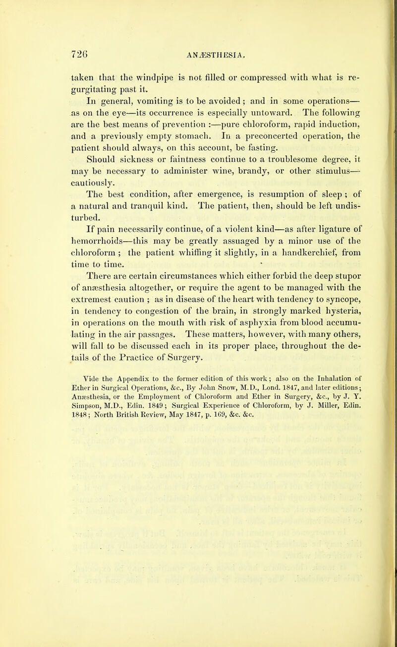 taken that the windpipe is not filled or compressed with what is re- gurgitating past it. In general, vomiting is to be avoided ; and in some operations— as on the eye—its occurrence is especially untoward. The following are the best means of prevention :—pure chloroform, rapid induction, and a previously empty stomach. In a preconcerted operation, the patient should always, on this account, be fasting. Should sickness or faintness continue to a troublesome degree, it may be necessary to administer wine, brandy, or other stimulus—- cautiously. The best condition, after emergence, is resumption of sleep ; of a natural and tranquil kind. The patient, then, should be left undis- turbed. If pain necessarily continue, of a violent kind—as after ligature of hemorrhoids—this may be greatly assuaged by a minor use of the chloroform ; the patient whiffing it slightly, in a handkerchief, from time to time. There are certain circumstances which either forbid the deep stupor of anaesthesia altogether, or require the agent to be managed with the extremest caution ; as in disease of the heart with tendency to syncope, in tendency to congestion of the brain, in strongly marked hysteria, in operations on the mouth with risk of asphyxia from blood accumu- lating in the air passages. These matters, however, with many others, will fall to be discussed each in its proper place, throughout the de- tails of the Practice of Surgery. Vide tlie Aj)pendix to the former edition of this -wovk; also on the Inhalation of Ether in Surgical Operations, &c., By John Snow, M.D., Lond. 1847, and later editions; Anaesthesia, or the Employment of Chloroform and Ether in Surgery, &e., by J. Y. Simpson, M.D., Edin. 1849; Surgical Experience of Chloroform, by J. Miller, Edin. 1848; North British Review, May 1847, p. 169, &c. &c.
