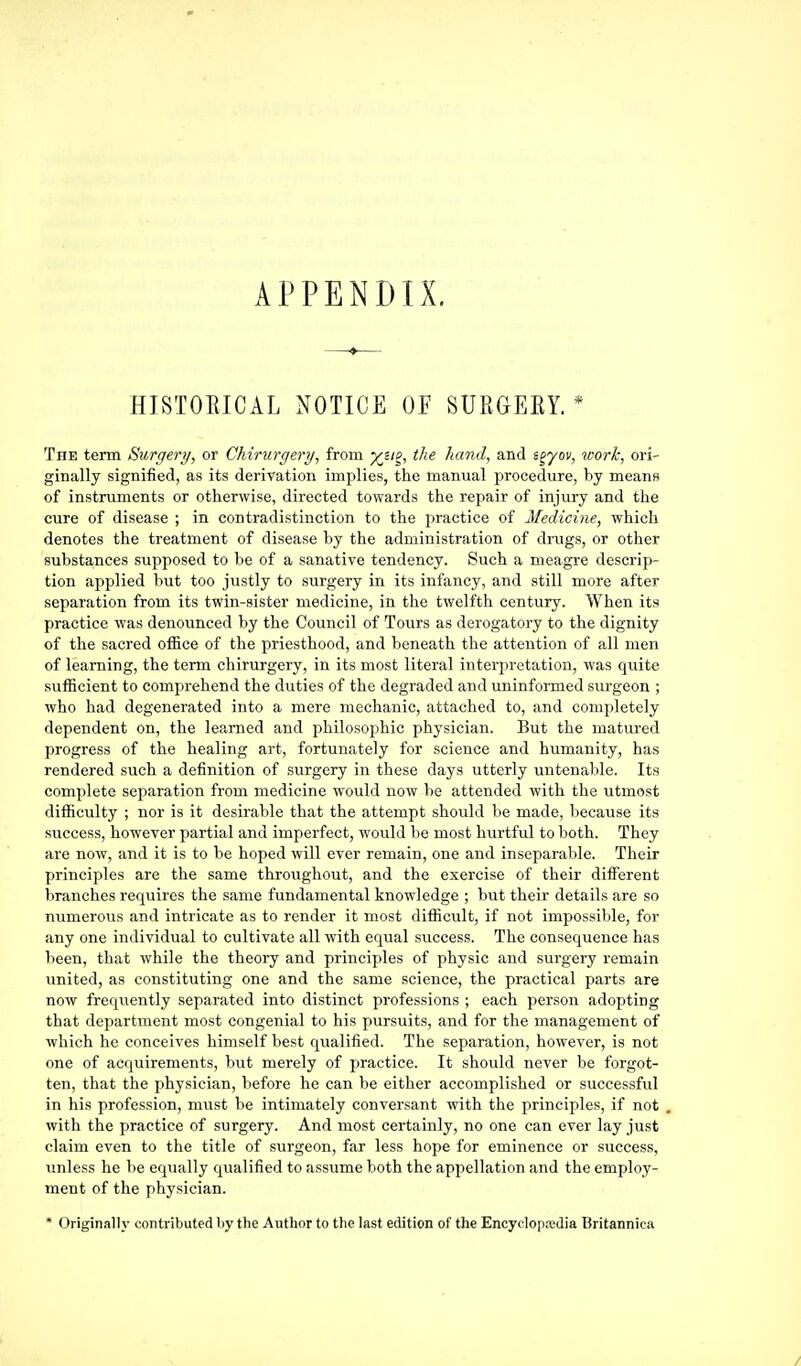HISTOEICAL NOTICE OF SURGEEY. * The term Surgery, or Chirurgery, from yji^, the hand, and i^yov, work, ori- ginally signified, as its derivation implies, the manual procedure, by means of instruments or otherwise, directed towards the repair of injury and the cure of disease ; in contradistinction to the practice of Medicine, which denotes the treatment of disease by the administration of drugs, or other substances supposed to be of a sanative tendency. Such a meagre descrip- tion applied but too justly to surgery in its infancy, and still more after separation from its twin-sister medicine, in the twelfth century. When its practice was denounced by the Council of Tours as derogatory to the dignity of the sacred office of the priesthood, and beneath the attention of all men of learning, the term chirui'gery, in its most literal interpretation, was quite sufficient to comprehend the duties of the degraded and uninformed surgeon ; who had degenerated into a mere mechanic, attached to, and completely dependent on, the learned and philosophic physician. But the matured progress of the healing art, fortunately for science and humanity, has rendered .such a definition of surgery in these days utterly untenable. Its complete separation from medicine would now be attended with the utmost difficulty ; nor is it desirable that the attempt should be made, because its success, however partial and imperfect, would be most hurtful to both. They are now, and it is to be hoped will ever remain, one and inseparable. Their principles are the same throughout, and the exercise of their different branches requires the same fundamental knowledge ; but their details are so numerous and intricate as to render it most difficult, if not impossible, for any one individual to cultivate all with equal success. The consequence has been, that while the theory and principles of physic and surgery remain united, as constituting one and the .same science, the practical parts are now frequently separated into distinct professions ; each person adopting that department most congenial to his pursuits, and for the management of which he conceives himself best qualified. The separation, however, is not one of acquirements, but merely of practice. It should never be forgot- ten, that the physician, before he can be either accomplished or successful in his profession, must be intimately conversant with the principles, if not with the practice of surgery. And most certainly, no one can ever lay just claim even to the title of surgeon, far less hope for eminence or success, unless he be equally qualified to assume both the appellation and the employ- ment of the physician. * Originally contributed by the Author to the last edition of the Encyclopedia Britannica