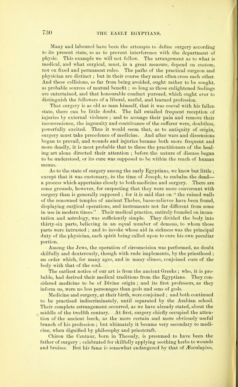 Many and laboured have been the attempts to define surgery according to its present state, so as to prevent interference with the department of physic. This example we will not follow. The arrangement as to what is medical, and what surgical, mvist, in a great measure, dejjend on custom, not on fixed and permanent rules. The paths of the practical surgeon and physician are distinct ; but in their course they must often cross each other. And these collisions, so far from being avoided, ought rather to be sought, as probable sources of mutual benefit ; so long as those enlightened feelings are entertained, and that honourable conduct pursued, which ought ever to distinguish the followers of a liberal, useful, and learned profession. That surgery is as old as man himself, that it was coeval with his fallen state, there can be little doubt. The fall entailed frequent reception of injuries by external violence ; and to assuage their pain and remove their inconvenience, the ingenuity and contrivance of the sufferer were, doubtless, powerfully excited. Thus it would seem that, as to antiquity of origin, surgery must take precedence of medicine. And after wars and dissensions began to prevail, and wounds and injui'ies became both more frequent and more deadly, it is most probable that to these the practitioners of the heal- ing art alone directed their attention ; before the natua-e of disease began to be understood, or its cure was supposed to be within the reach of human means. As to the state of surgery among the early Egyptians, we know but little ; except that it was customary, in the time of Joseph, to embalm the dead— a process which appertains closely to both medicine and surgery. There are some grounds, however, for suspecting that they were more conversant with surgery than is generally supposed ; for it is said that on the ruined walls of the renowned temples of ancient Thebes, basso-relievos have been found, displaying surgical ojDerations, and instruments not far different from some in use in modern times. Their medical practice, entirely founded on incan- tation and astrology, was sufficiently simple. They divided the body into thirty-six parts, believing in an equal nvimber of demons, to whom those parts were intrusted ; and to invoke whose aid in sickness was the principal duty of the physician, each spirit being called upon to cure his own peculiar portion. Among the Jews, the operation of circumcision was performed, no doubt skilfully and dexterously, though with rude implements, by the priesthood ; an order which, for many ages, and in many climes, conjoined cure of the body with that of the soul. The earliest notice of our art is from the ancient Greeks ; who, it is pro- bable, had derived their medical traditions from the Egyptians. They con- sidered medicine to be of Divine origin ; and its first professors, as they inform us, were no less personages than gods and sons of gods. Medicine and surgery, at their birth, were conjoined ; and both continued to be practised indiscriminately, until separated by the Arabian school. Their complete estrangement occurred, as we have already stated, about the middle of the twelfth century. At first, surgery chiefly occupied the atten- tion of the ancient leech, as the more certain and more obviously useful branch of his profession ; but ultimately it became very secondary to medi- cine, when dignified by philosophy and priestcraft. Chiron the Centaur, born in Thessaly, is presumed to have been the father of surgery ; celebrated for skilfully applying soothing herbs to wounds and bruises. But his fame is somewhat endangered by that of .^Esculapius,