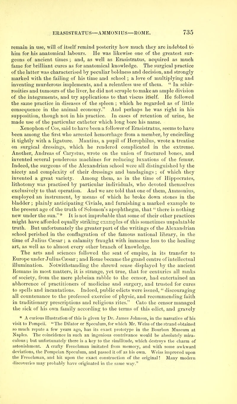 remain in use, will of itself remind posterity how much they are indebted to him for his anatomical labours. He was likewise one of the greatest sur- geons of ancient times ; and, as well as Erasistratus, acquired as much fame for brilliant cures as for anatomical knowledge. The surgical practice of the latter was characterised by peculiar boldness and decision, and strongly marked with the failing of his time and school ; a love of multiplying and inventing murderous implements, and a relentless use of them. In schir- rosities and tumours of the liver, he did not scrui)le to make an ample division of the integuments, and try applications to that viscus ifself. He followed the same practice in diseases of the spleen ; which ho regarded as of little consequence in the animal economy. And perhaps he was right in his supposition, though not in his practice. In cases of retention of urine, he made use of the particular catheter which long bore his name. Xenophon of Cos, said to have been a follower of Erasistratus, seems to have been among the first who arrested hemorrhage from a member, by encircling it tightly with a ligature. Mantius, a pujjil of Herophilus, wrote a treatise on surgical dressings, which he rendered complicated in the extreme. Another, Andreas of Carystus, wrote on the union of fractured bones, and invented several ponderous machines for reducing luxations of the femur. Indeed, the surgeons of the Alexandrian school were all distinguished by the nicety and complexity of their dressings and bandagings ; of which they invented a great variety. Among them, as in the time of Hippocrates, lithotomy was practised by particular individuals, who devoted themselves exclusively to that operation. And we are told that one of them, Ammonius, employed an instrument, by means of which he broke down stones in the bladder ; plainly anticipating Civiale, and furnishing a marked example to the present age of the truth of Solomon's apophthegm, that there is nothing new under the sun.* It is not improbable that some of their other practices might have afforded equally striking examples of this sometimes unpalatal>le truth. But unfortunately the greater part of the writings of the Alexandrian school perished in the conflagration of the famous national library, in the time of Julius Csesar ; a calamity fraught with immense loss to the healing art, as well as to almost every other branch of knowledge. The arts and sciences followed the seat of empire, in its transfer to Europe under Julius Cfesar; and Rome became the grand centre of intellectual illumination. Notwithstanding the shrewd sense displayed by the ancient Romans in most matters, it is strange, yet true, that for centuries all ranks of society, from the mere plebeian rabble to the censor, had entertained an abhorrence of practitioners of medicine and surgery, and trusted for cures to spells and incantations. Indeed, public edicts were issued, discouraging all countenance to the professed exercise of physic, and recommending faith in traditionary prescriptions and religious rites. Cato the censor managed the sick of his o^vn family according to the terms of this edict, and gravely * A curious illustration of this is given by Dr. .James Johnson, in tlie narrative of his visit to Pompeii. The Dilator or Speculum, for which Mr. Weiss of the strand obtained so much repute a few years ago, has its exact prototype in the Bourbon Museum at Naples. The coincidence in such an ingenious contrivance would be absolutely mira- culous; but unfortunately there is a key to the similitude, which destroys the charm of astonishment. A crafty Frenchman imitated from memory, and with some awkward deviations, the Pompeian Speculum, and passed it off as his own. Weiss improved upon the Frenchman, and hit upon the exact construction of the original! Many modern discoveries may probably have originated in the same way.'