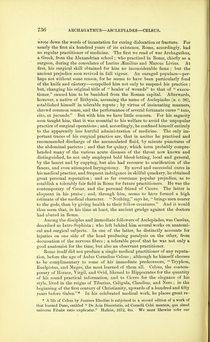 wrote down the words of incantation for curing dislocation or fracture. For nearly the first six hundred years of its existence, Rome, accordingly, had no regular practitioner of medicine. The first we read of was Archagathus, a Greek, from the Alexandrian school; who practised in Rome, chiefly as a surgeon, during the consulates of Lucius jSImilius and Marcus Livius. At first, his surgical skill obtained for him no inconsiderable fame ; but the ancient prejudice soon revived in full vigour. An enraged populace—per- haps not without some reason, for he seems to have been particularly fond of the knife and cautery—compelled him not only to suspend his practice ; but, changing his original title of  healer of wounds to that of  execu- tioner, caused him to be banished from the Roman capital. Afterwards, however, a native of Bithynia, assuming the name of Asclepiades (b. c. 96), established himself in tolerable repute ; by virtue of insinuating manners, shrewd common sense, and the performance of several fortunate cures  tuto, cito, et jucunde. But with him we have little concern. For his sagacity soon taught him, that it was essential to his welfare to avoid the unpopular practice of surgical operations; and, accordingly, he confined himself entirely to the apparently less hurtful administration of medicine. The only im- portant traces of his surgical practice are, that in ascites he practised and recommended discharge of the accumulated fluid, by minute punctures of the abdominal parietes ; and that for quinsy, which term probably compre- hended many of the various acute diseases of the throat now known and distinguished, he not only employed bold blood-letting, local and general, by the lancet and by cupping, but also had recourse to scarification of the fauces, and even attempted laryngotomy. By novel and successful cures in his medical practice, and frequent indulgence in skilful quackery, he obtained great personal reputation; and so far overcame popular prejudice, as to establish a tolerably fair field in Rome for future practitioners. He was the contemporary of Cajsar, and the personal friend of Cicero. The latter is eloquent in his praise ; and, through him, seems to have formed a high estimate of the medical character.  Nothing, says he,  brings men nearer to the gods, than by giving health to their fellow-creatures. And it would thus seem that, in his time at least, the ancient grudge against the doctors had abated in Rome. Among the disciples and immediate followers of Asclepiades, was Cassius, described as latro-Sophista ; who left liehind him several works on anatomi- cal and surgical subjects. In one of the latter, he distinctly accounts for injuries on one side of the head producing paralysis on the other, from decussation of the nervous fibres ; a tolerable proof that he was not only a good anatomist for the time, but also an observant practitioner. Rome itself did not produce a single medical practitioner of any reputa- tion, before the age of Aulus Cornelius Celsus ; although he himself chooses to be complimentary to some of his immediate predecessors,  Tryphon, Euelpistus, and Meges, the most learned of them all. Celsus, the contem- porary of Horace, Virgil, and Ovid, likened to Hippocrates for the quantity of his sound practical information, and to Cicero for the elegance of his style, lived in the reigns of Tiberius, Caligula, Claudius, and Nero ; in the beginning of the first century of Christianity, vipwards of a hundred and fifty years before Galen.* In his celebrated medical work, he places great re- • A life of Celsus by Joannes Rhodius is subjoined to a second edition of a work of that learned Dane, entitled  De Acia Dissertatio, ad Cornelii Celsi mentem, qua simul universa Fibulfe ratio explicatur. Hafnite, 1G72, 4to. We must likewise refer our