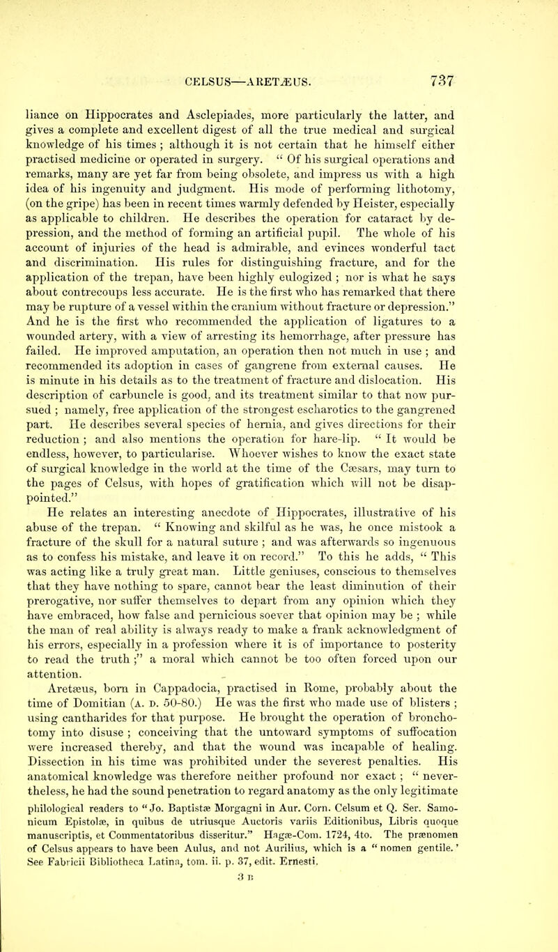 liance on Hippocrates and Asclepiades, more particularly the latter, and gives a complete and excellent digest of all the true medical and surgical knowledge of his times ; although it is not certain that he himself either practised medicine or operated in surgery.  Of his surgical operations and remarks, many are yet far from being obsolete, and impress us with a high idea of his ingenuity and judgment. His mode of performing lithotomy, (on the gripe) has been in recent times warmly defended by Heister, especially as applicable to children. He describes the operation for cataract by de- pression, and the method of forming an artificial pupil. The whole of his account of injuries of the head is admirable, and evinces wonderful tact and discrimination. His rules for distinguishing fracture, and for the application of the trepan, have been highly eulogized ; nor is what he says about contrecoups less accurate. He is the first who has remarked that there may be rupture of a vessel within the cranium without fracture or depression. And he is the first who recommended the application of ligatures to a wounded artery, with a view of arresting its hemorrhage, after pressure has failed. He improved amputation, an operation then not much in use ; and recommended its adoption in cases of gangrene from external causes. He is minute in his details as to the treatment of fracture and dislocation. His description of carbuncle is good, and its treatment similar to that now pur- sued ; namely, free aj^plication of the strongest escliarotics to the gangrened part. He describes several species of hernia, and gives directions for their reduction ; and also mentions the operation for hare-lip.  It would be endless, however, to particularise. Whoever wishes to know the exact state of surgical knowledge in the world at the time of the C»sars, may turn to the pages of Celsus, with hopes of gratification which v.'ill not be disap- pointed. He relates an interesting anecdote of Hippocrates, illustrative of his abuse of the trepan.  Knowing and skilful as he was, he once mistook a fracture of the skull for a natural suture ; and was afterwards so ingenuous as to confess his mistake, and leave it on record. To this he adds,  This was acting like a truly great man. Little geniuses, conscious to themselves that they have nothing to spare, cannot bear the least diminution of their prerogative, nor suffer themselves to depart from any opinion which they have embraced, how false and pernicious soever that opinion may be ; while the man of real ability is always ready to make a frank acknowledgment of his errors, especially in a profession where it is of importance to posterity to read the truth a moral which cannot be too often forced upon our attention. Aretaeus, bom in Cappadocia, practised in Rome, probably about the time of Domitian (a. d. 50-80.) He was the first who made use of blisters ; using cantharides for that purpose. He brought the operation of broncho- tomy into disuse ; conceiving that the untoward symptoms of suffocation were increased thereby, and that the wound was incapable of healing. Dissection in his time was prohibited under the severest penalties. His anatomical knowledge was therefore neither profound nor exact ;  never- theless, he had the sound penetration to regard anatomy as the only legitimate philological readers to Jo. Baptistse Morgagni in Aur. Corn. Celsum et Q. Ser. Samo- nicum Epistolae, in quibus de utriusque Auctoris variis Editionibus, Libris quoque manuscriptis, et Commentatoribus disseritur. Hagae-Coni. 1724, 4to. The prasnomen of Celsus appears to have been Aulus, and not Aurilius, which is a  nomen gentile.' See Fabiicii Bibliotheca Latina, torn. ii. p. 37, edit. Ernesti. 3 B