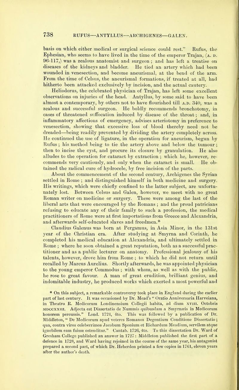 basis on which either medical or surgical science could rest. Rufus, the Ephesian, who seems to have lived in the time of the emperor Trajan, (a. d. 96-117,) was a zealous anatomist and sm-geon ; and has left a treatise on diseases of the kidneys and bladder. He tied an artery which had been wounded in venesection, and become aneurismal, at the bend of the arm. From the time of Celsus, the aneurismal formations, if treated at all, had hitherto been attacked exclusively by incision, and the actual cautery. Heliodorus, the celebrated physician of Trajan, has left some excellent observations on injuries of the head. Antyllus, by some said to have been almost a contemporary, by others not to have flourished till a.d. 340, was a zealous and successful surgeon. He boldly recommends bronchotomy, in cases of threatened suffocation induced by disease of the throat; and, in inflammatory afiectious of emergency, advises arteriotomy in preference to venesection, showing that excessive loss of blood thereby need not be dreaded—being readily prevented by dividing the artery completely across. He continued the use of ligature, in the operation for aneurism, begun by Rufus ; his method being to tie the artery above and below the tumour ; then to incise the cyst, and procure its closure by granulation. He also alludes to the operation for cataract by extraction ; which he, however, re- commends very cautiously, and only when the cataract is small. He ob- tained the radical cure of hydrocele, by free incision of the parts. About the commencement of the second century, Archigenes the Syrian settled in Rome ; and distinguished himself in both medicine and surgery. His writings, which were chiefly confined to the latter subject, are unfortu- nately lost. Between Celsus and Galen, however, we meet with no great Roman writer on medicine or surgery. These were among the last of the liberal arts that were encouraged by the Romans ; and the proud patricians refusing to educate any of their family to such a profession, the medical practitioners of Rome were at first importations from Greece and Alexandria, and afterwards self-educated slaves and freedmen.* Clfiudius Galenus was bom at Pergamus, in Asia Minor, in the 131st year of the Christian era. After studying at Smyrna and Corinth, he completed his medical education at Alexandria, and ultimately settled in Rome ; where he soon obtained a great reputation, both as a successful prac- titioner and as a public lecturer on anatomy. Professional jealousy of his talents, however, drove him from Rome ; to which he did not return until recalled by Marcus Aurelius. Shortly afterwards, he was appointed physician to the young emperor Commodus ; with whom, as well as with the public, he rose to great favour. A man of great erudition, brilliant genius, and indomitable industry, he produced works which exerted a most powerful and * On this subject, a remarkable controversy took place in England during the earlier part of last century. It was occasioned by Dr. Mead's Oratio Anniversaria Harveiana, in Theatro R. Medicorum Londinensium Collegii hahita, ad dium xviii. Octobris MDCCXXiil. Adjecta est Dissertatio de Nummis quibusdam a Smyrnajis in Medicorum honorem percussis. Lond. 1724, 4to. Tliis was followed by a publication of Dr. Middleton, De Medicorum apud veteres Romanes Degentium Conditione Dissertatio ; qua, contra viros celeberrimos Jacobum Sponium et Richardum Meadium, servilem atque ignobilem earn fuisse ostenditur. Cantab. 172C, 4to. To this dissertation Dr. Ward of Gresham College published an answer in 1727 : Middleton published the first part of a defence in 1728, and Ward having rejoined in the course of the same year, his antagonist prepared a second part, of which Dr. Heherden printed a few copies in 17G1, eleven years after the author's deatli.