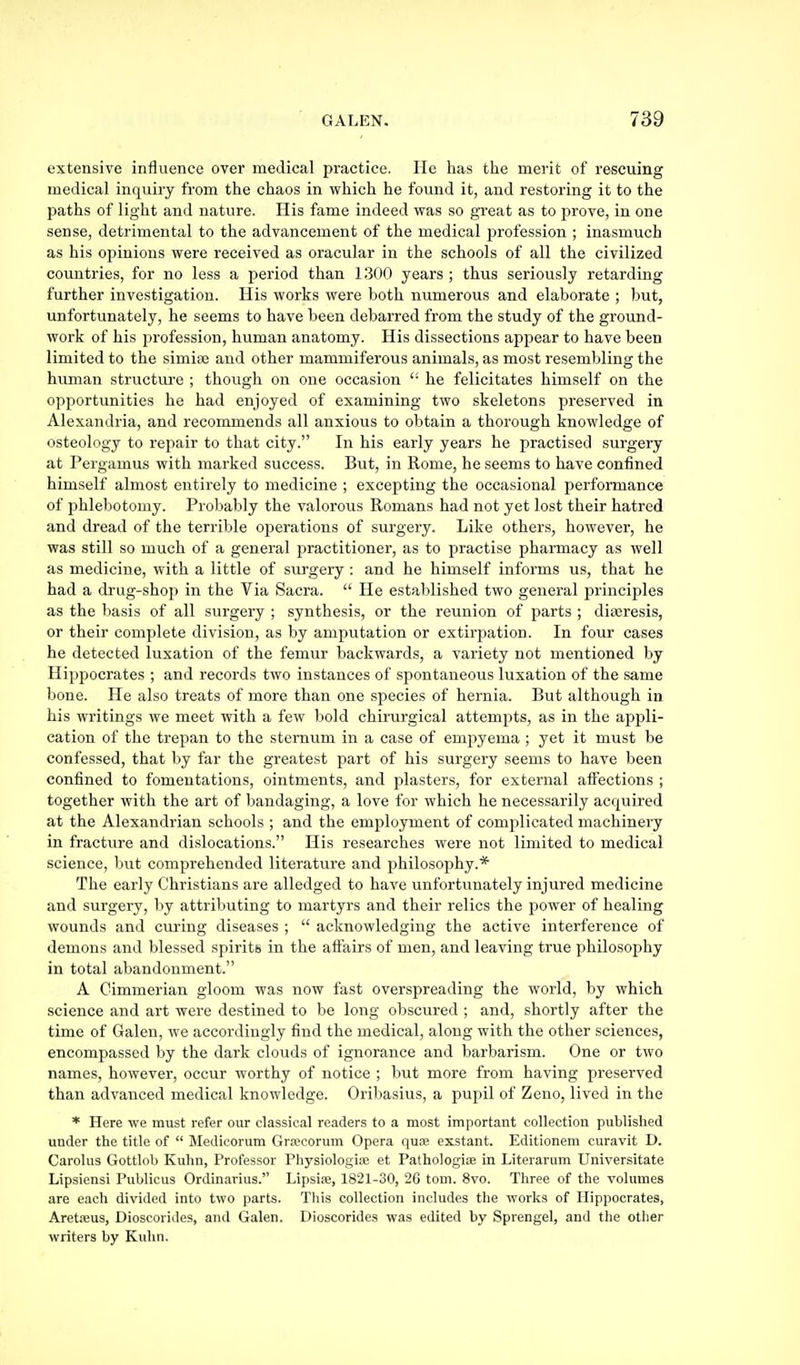 extensive influence over medical practice. He has the merit of rescuing medical inquiry from the chaos in which he found it, and restoring it to the paths of light and nature. His fame indeed was so great as to prove, in one sense, detrimental to the advancement of the medical profession ; inasmuch as his opinions were received as oracular in the schools of all the civilized coimtries, for no less a period than 1300 years ; thus seriously retarding further investigation. His works were both numerous and elaborate ; but, unfortunately, he seems to have been debarred from the study of the ground- work of his profession, human anatomy. His dissections appear to have been limited to the simiaj and other mammiferous animals, as most resembling the human structui'e ; though on one occasion he felicitates himself on the opportunities he had enjoyed of examining two skeletons preserved in Alexandria, and recommends all anxious to obtain a thorough knowledge of osteology to repair to that city. In his early years he practised surgery at Pergamus with marked success. But, in Rome, he seems to have confined himself almost entirely to medicine ; excepting the occasional performance of phlebotomy. Probably the valorous Romans had not yet lost their hatred and dread of the terrible operations of surgery. Like others, however, he was still so much of a general practitioner, as to practise pharmacy as well as medicine, with a little of surgery : and he himself informs us, that he had a drug-shop in the Via Sacra. He established two general principles as the basis of all surgery ; synthesis, or the reunion of parts ; diajresis, or their complete division, as by amputation or extirpation. In four cases he detected luxation of the femur backwards, a variety not mentioned by Hippocrates ; and records two instances of spontaneous luxation of the same bone. He also treats of more than one species of hernia. But although in his writings we meet with a few bold chirurgical attempts, as in the appli- cation of the trepan to the sternum in a case of empyema ; yet it must be confessed, that by far the greatest part of his surgery seems to have been confined to fomentations, ointments, and plasters, for external affections ; together with the art of bandaging, a love for which he necessarily acquired at the Alexandrian schools ; and the employment of complicated machinery in fracture and dislocations. His researches were not limited to medical science, 1)ut comprehended literature and philosophy.* The early Christians are alledged to have unfortunately injured medicine and surgery, by attributing to martyrs and their relics the power of healing wounds and cm-ing diseases ; acknowledging the active interference of demons and blessed spiritb in the affairs of men, and leaving true philosophy in total abandonment. A Cimmerian gloom was now fast overspreading the world, by which science and art were destined to be long obscured ; and, shortly after the time of Galen, we accordingly find the medical, along with the other sciences, encompassed by the dark clouds of ignorance and barbarism. One or two names, however, occur worthy of notice ; but more from having preserved than advanced medical knowledge. Oribasius, a pupil of Zeno, lived in the * Here we must refer our classical readers to a most important collection published under the title of Medicorum Gra^corum Opera quae exstant. Editionem curavit D. Carolus Gottlob Kulin, Professor Physiologia; et Pathologiae in Literarum Universitate Lipsiensi Publicus Ordinarius. Lipsiie, 1821-30, 2G torn. 8vo. Three of the volumes are each divided into two parts. This collection includes the works of Hippocrates, Aretajus, Dioscorides, and Galen. Dioscorides was edited by Sprengel, and the other writers by Kuhn.