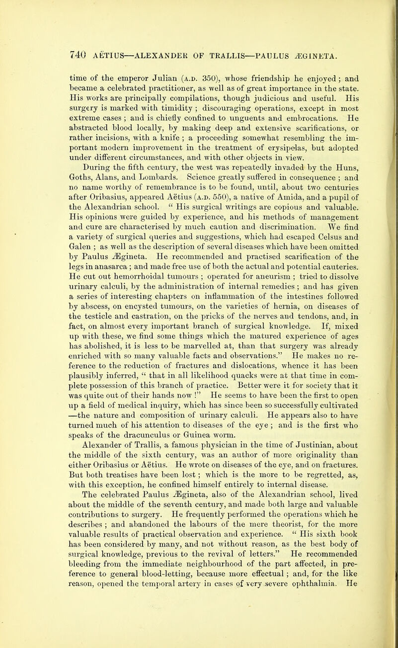 time of the emperor Julian (a.d. 350), whose friendship he enjoyed; and became a celebrated practitioner, as well as of great importance in the state. His works are principally compilations, though judicious and useful. His surgery is marked with timidity ; discouraging operations, except in most extreme cases ; and is chiefly confined to unguents and embrocations. He abstracted blood locally, by making deep and extensive scarifications, or rather incisions, with a knife ; a proceeding somewhat resembling the im- portant modern improvement in the treatment of erysipelas, but adopted under difl^erent circumstances, and with other objects in view. During the fifth century, the west was repeatedly invaded by the Huns, Goths, Alans, and Lombards. Science greatly sufl^ered in consequence ; and no name worthy of remembrance is to be found, until, about two centuries after Oribasius, appeared Aetius (a.d. 550), a native of Amida, and a pupil of the Alexandrian school. His surgical writings are copious and valuable. His opinions were guided by experience, and his methods of management and cure are characterised by much caution and discrimination. We find a variety of surgical queries and suggestions, which had escaped Celsus and Galen ; as well as the description of several diseases which have been omitted by Paulus iEgineta. He recommended and practised scarification of the legs in anasarca ; and made free use of both the actual and potential cauteries. He cut out hemorrhoidal tumours ; operated for aneurism ; tried to dissolve urinary calculi, by the administration of internal remedies ; and has given a series of interesting chapters on inflammation of the intestines followed by abscess, on encysted tumours, on the varieties of hernia, on diseases of the testicle and castration, on the pricks of the nerves and tendons, and, in fact, on almost every important branch of surgical knowledge. If, mixed up with these, we find some things which the matured experience of ages has abolished, it is less to be marvelled at, than that surgery was already enriched with so many valuable facts and observations. He makes no re- ference to the reduction of fractures and dislocations, whence it has been plausibly inferred, that in all likelihood quacks were at that time in com- plete possession of this branch of practice. Better were it for society that it was quite out of their hands now ! He seems to have been the first to open up a field of medical inquiry, which has since been so successfully cultivated —the nature and composition of urinary calculi. He appears also to have turned much of his attention to diseases of the eye ; and is the first who speaks of the dracunculus or Guinea worm. Alexander of Trallis, a famous physician in the time of Justinian, about the middle of the sixth century, was an author of more originality than either Oribasius or Aetius. He wrote on diseases of the eye, and on fractures. But both treatises have been lost; which is the more to be regretted, as, with this exception, he confined himself entirely to internal disease. The celebrated Paulus ^gineta, also of the Alexandrian school, lived about the middle of the seventh century, and made both large and valuable contributions to surgery. He frequently performed the operations which he describes ; and abandoned the labours of the mere theorist, for the more valuable results of practical observation and experience. His sixth book has been considered by many, and not without reason, as the best body of surgical knowledge, previous to the revival of letters. He recommended bleeding from the immediate neighbourhood of the part affected, in pre- ference to general blood-letting, because more effectual; and, for the like reason, opened the temporal artery in cases of very severe ophthalmia. He