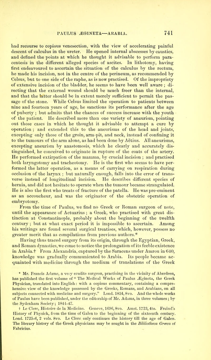 had recourse to copious venesection, with the view of accelerating painful descent of calculus in the ureter. He opened internal abscesses by caustics, and defined the points at which he thought it advisable to perform para- centesis in the different alleged species of ascites. In lithotomy, having first endeavoured to ascertain the situation of the calculus by the rectum, he made his incision, not in the centre of the perineum, as recommended by Celsus, but to one side of the raphe, as is now practised. Of the impropriety of extensive incision of the bladder, he seems to have been well aware ; di- recting that the external wound should be much freer than the internal, and that the Jatter should be in extent merely sufficient to permit the pas- sage of the stone. While Celsus limited the operation to patients between nine and fovirteen years of age, he sanctions its performance after the age of puberty ; but admits that the chances of success increase with the youth of the patient. He described more than one variety of aneurism, pointing out those cases in which he thought it advisable to attempt a cure by operation ; and extended this to the aneurisms of the head and joints, excepting only those of the groin, arm-pit, and neck, instead of confining it to the tumours of the arm alone, as had been done by Aetius. All aneurisms, excepting aneurism by anastomosis, which he clearly and accurately dis- tinguished, he conceived to originate in rupture of the coats of the artery. He performed extirpation of the mamma, by crucial incision ; and practised both laryngotomy and tracheotomy. He is the first who seems to have per- formed the latter operation, as a means of carrying on respiration during occlusion of the larynx ; but naturally enough, falls into the error of trans- verse instead of longitudinal incision. He describes different species of hernia, and did not hesitate to operate when the tumour became strangulated. He is also the first who treats of fracture of the patella. He was pre-eminent as an accoucheur, and was the originator of the obstetric operation of embryotomy. From the time of Paulus, we find no Greek or Roman surgeon of note, until the appearance of Actuarius ; a Greek, who practised with great dis- tinction at Constantinople, probably about the beginning of the twelfth century ; but at what exact period it is impossible to ascertain. Among his writings are found several surgical treatises, which, however, possess no greater merit that as compilations from previous authors.* Having thus traced surgery from its origin, through the Egyptian, Greek, and Roman dynasties, we come to notice the prolongation of its feeble existence in Arabia.t From Alexandria, captured by the Saracens under Amrou in 640, knowledge was gradually communicated to Arabia. Its people became ac- quainted with medicine through the medium of translations of the Greek * Mr. Francis Adams, a very erudite surgeon, practising in tlie vicinity of Aberdeen, has published tlie first volume of  The Sredical Works of Paulus jEgineta, the Greek Physician, translated into English: with a copious commentary, containing a compre- hensive view of the knowledge possessed by the Greeks, Romans, and Arabians, on all subjects connected with medicine and surgery. Lond. 1834,8vo. And the whole works of Paulus have been published, under the editorship of Mr. Adams, in three volumes ; by the Sydenham Society; 1844-47. + Le Clerc, Histoire de la Medicine. Geneve, 1G96, Svo. Amst. 1723, 4to. Freind's History of Physick, from the time of Galen to the beginning of the sixteenth century. Lond. 1725-6, 2 vols. Svo. Le Clerc only continues the history till the age of Galen. The literary history of the Greek physicians may be sought in the Bihliotheca Grceca of Fabricius.