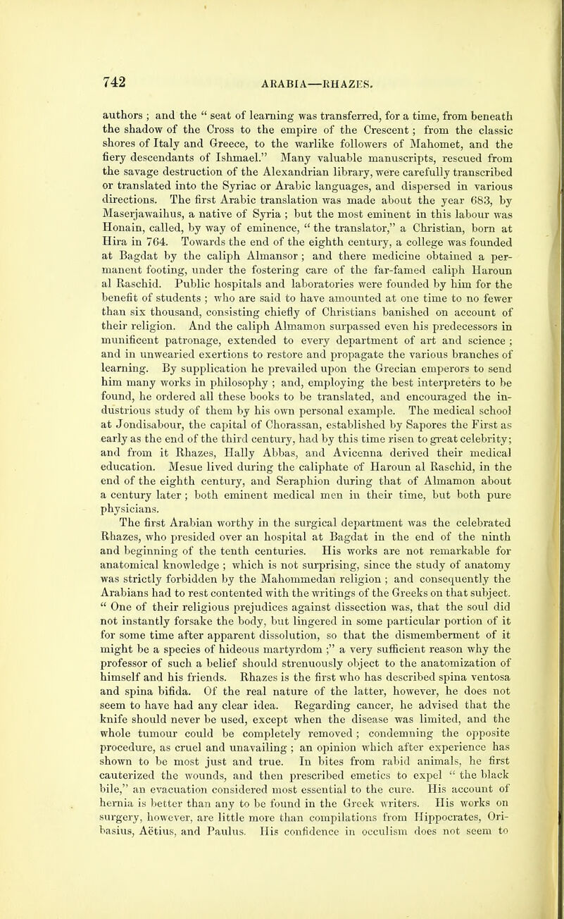 authors ; and the seat of learning was transferred, for a time, from beneath the shadow of the Cross to the empire of the Crescent; from the classic shores of Italy and Greece, to the warlike followers of Mahomet, and the fiery descendants of Ishmael. Many valuable manuscripts, rescued from the savage destruction of the Alexandrian library, were carefully transcribed or translated into the Syriac or Arabic languages, and dispersed in various directions. The first Arabic translation was made about the year 683, by Maserjawaihus, a native of Syria ; but the most eminent in this labour was Honain, called, by way of eminence, the translator, a Christian, born at Hira in 764. Towards the end of the eighth century, a college was founded at Bagdat by the caliph Almansor ; and there medicine obtained a per- manent footing, under the fostering care of the far-famed calijjh Uaroun al Raschid. Public hospitals and laboratories were founded by him for the benefit of students ; who are said to have amounted at one time to no fewer than six thousand, consisting chiefly of Christians banished on account of their religion. And the caliph Almamon surpassed even his predecessors in munificent patronage, extended to every department of art and science ; and in unwearied exertions to restore and propagate the various branches of learning. By supplication he prevailed upon the Grecian emperors to send him many works in philosophy ; and, employing the best interpreters to be found, he ordered all these books to be translated, and encouraged the in- dustrious study of them by his own personal exampde. The medical school at Jondisabour, the capital of Chorassan, established by Sapores the First as early as the end of the third century, had by this time risen to great celebrity; and from it Rhazes, Hally Abbas, and Avicenna derived their medical education. Mesne lived during the caliphate of Haroun al Raschid, in the end of the eighth century, and Seraphion during that of Almamon about a century later ; both eminent medical men in their time, but both pure physicians. The first Arabian worthy in the surgical department was the celebrated Rhazes, who jjresided over an hospital at Bagdat in the end of the ninth and beginning of the tenth centuries. His works are not remarkable for anatomical knowledge ; which is not surprising, since the study of anatomy was strictly forbidden by the Mahommedan religion ; and consequently the Arabians had to rest contented with the writings of the Greeks on that subject. One of their religious prejudices against dissection was, that the soul did not instantly forsake the body, but lingered in some particular portion of it for some time after apparent dissolution, so that the dismemberment of it might be a species of hideous martyrdom ; a very sufficient reason why the professor of such a belief should strenuously object to the anatomization of himself and his friends. Rhazes is the first who has described spina ventosa and spina bifida. Of the real nature of the latter, however, he does not seem to have had any clear idea. Regarding cancer, he advised that the knife should never be used, except when the disease was limited, and the whole tumour could be completely removed ; condemning the opposite procedure, as cruel and unavailing ; an opinion which after experience has shown to be most just and true. In bites from rabid animals, he first cauterized the wounds, and then prescribed emetics to expel the black bile, an evacuation considered most essential to the cure. His account of hernia is better than any to be found in the Gieek writers. His works on surgery, however, are little more than compilations from Hippocrates, Ori- basius, Aetius, and Paulus. His confidence in occulism does not seem to