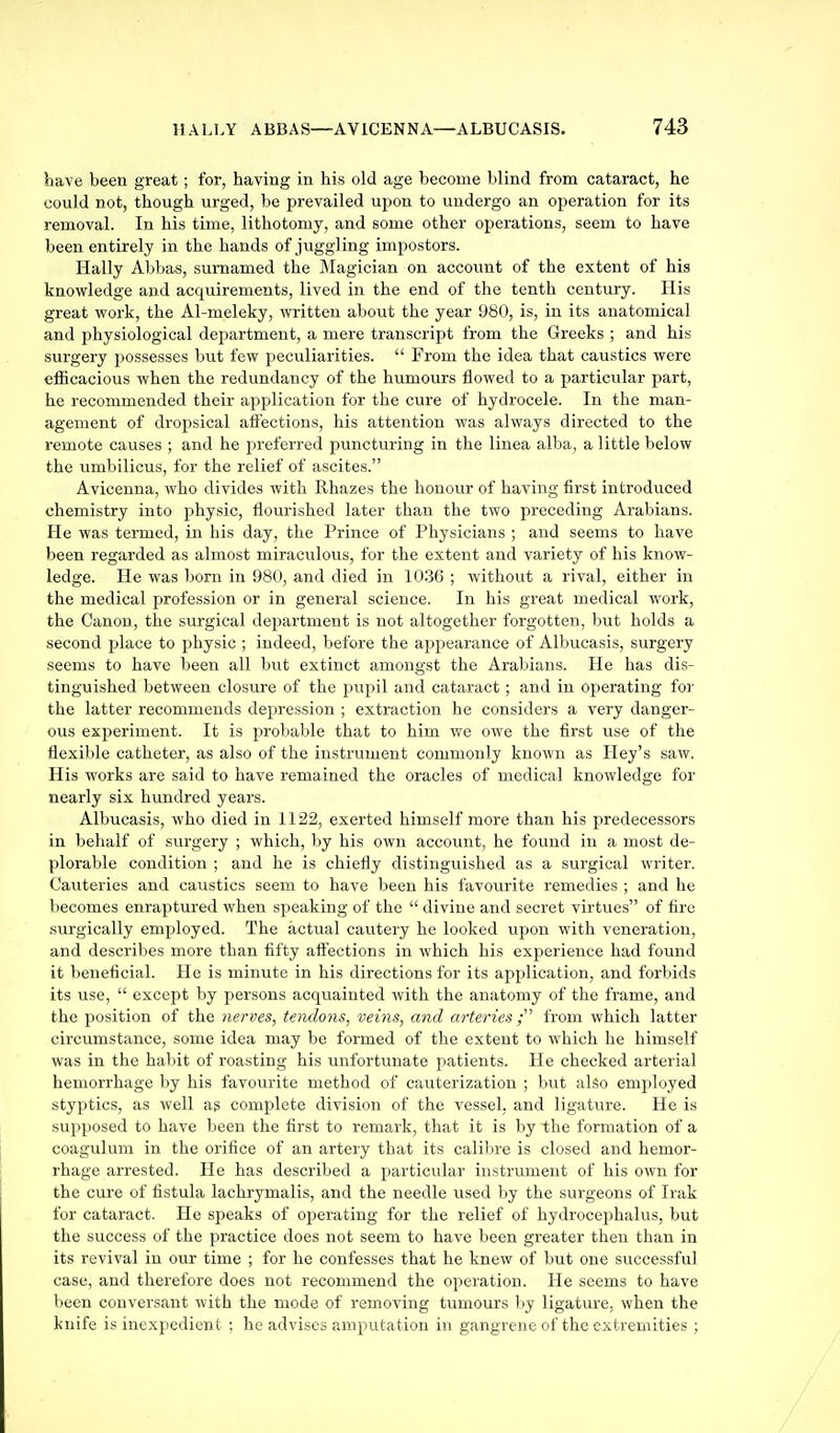have been great; for, having in his old age become blind from cataract, he could not, though urged, be prevailed upon to undergo an operation for its removal. In his time, lithotomy, and some other operations, seem to have been entirely in the hands of juggling impostors. Hally Abbas, sumamed the Magician on account of the extent of his knowledge and acquirements, lived in the end of the tenth century. His great work, the Al-meleky, written about the year 980, is, in its anatomical and physiological department, a mere transcript from the Greeks ; and his surgery possesses but few peculiarities.  From the idea that caustics were efficacious when the redundancy of the humours flowed to a particular part, he recommended their application for the cure of hydrocele. In the man- agement of dropsical aflections, his attention was always directed to the remote causes ; and he preferred puncturing in the linea alba, a little below the umbilicus, for the relief of ascites. Avicenna, who divides with Rhazes the honour of having first introduced chemistry into physic, flourished later than the two preceding Arabians. He was termed, in his day, the Prince of Physicians ; and seems to have been regarded as almost miraculous, for the extent and variety of his know- ledge. He was born in 980, and died in 1036 ; without a rival, either in the medical profession or in general science. In his great medical work, the Canon, the surgical department is not altogether forgotten, but holds a second place to physic ; indeed, before the appearance of Albucasis, surgery seems to have been all but extinct amongst the Arabians. He has dis- tinguished between closure of the pupil and cataract; and in operating for the latter recommends depression ; extraction he considers a very danger- ous experiment. It is probable that to him we owe the first use of the flexible catheter, as also of the instrument commonly known as Iley's saw. His works are said to have remained the oracles of medical knowledge for nearly six hundred years. Albucasis, who died in 1122, exerted himself more than his predecessors in behalf of surgery ; which, by his own account, he found in a most de- plorable condition ; and he is chiefly distinguished as a surgical writer. Cauteries and caustics seem to have been his favourite remedies ; and he becomes enraptured when speaking of the  divine and secret virtues of fire surgically employed. The actual cautery he looked upon with veneration, and describes more than fifty aflections in which his experience had found it beneficial. He is minute in his directions for its application, and forbids its use,  except by persons acquainted with the anatomy of the frame, and the position of the nerves, tendons, veins, and arteries from which latter circumstance, some idea may be formed of the extent to which he himself was in the habit of roasting his unfortunate patients. He checked arterial hemorrhage by his favourite method of cauterization ; but also employed styptics, as well ag complete division of the vessel, and ligature. He is supposed to have been the first to remark, that it is by the formation of a coagulum in the orifice of an artery that its calibre is closed and hemor- rhage arrested. He has described a particular instrument of his own for the cure of fistula lachrymalis, and the needle used by the surgeons of Irak for cataract. He speaks of operating for the relief of hydrocephalus, but the success of the practice does not seem to have been greater then than in its revival in our time ; for he confesses that he knew of but one successful case, and therefore does not recommend the operation. He seems to have been conversant with the mode of removing tumours ))y ligature, when the knife is inexpedient : he advises amputation in gangrene of the extremities ;