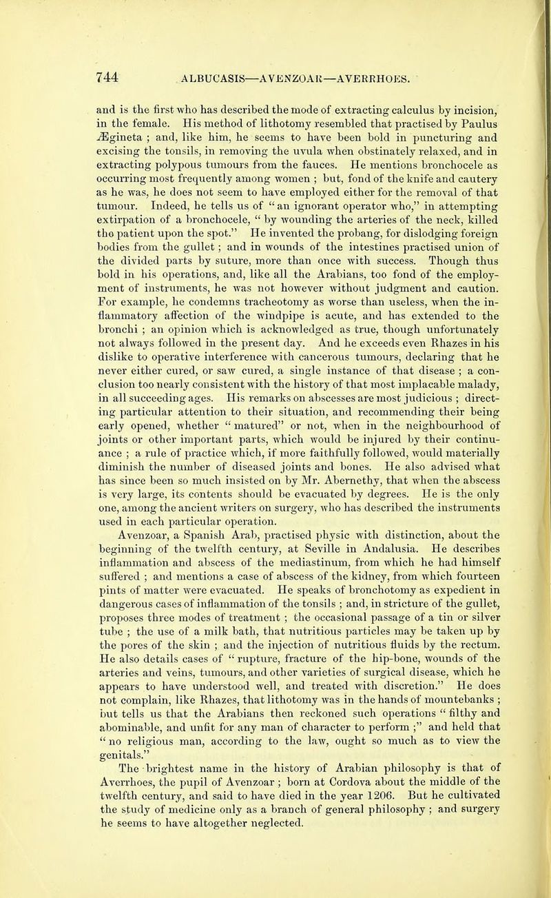 and is the first who has described the mode of extracting calculus by incision, in the female. His method of lithotomy resembled that practised by Paulus ^gineta ; and, like him, he seems to have been bold in puncturing and excising the tonsils, in removing the uvula when obstinately relaxed, and in extracting polypous tumours from the fauces. He mentions bronchocele as occurring most frequently among women ; but, fond of the knife and cautery as he was, he does not seem to have employed either for the removal of that tumour. Indeed, he tells us of  an ignorant operator who, in attempting extirpation of a bronchocele,  by wounding the arteries of the neck, killed tho patient upon the sf)ot. He invented the probang, for dislodging foreign bodies from the gullet; and in wounds of the intestines practised union of the divided parts by suture, more than once with success. Though thus bold in his operations, and, like all the Arabians, too fond of the employ- ment of instruments, he was not however without judgment and caution. For example, he condemns tracheotomy as worse than useless, when the in- flammatory affection of the windpipe is acute, and has extended to the bronchi ; an opinion which is acknowledged as true, though unfortunately not always followed in the present day. And he exceeds even Rhazes in his dislike to operative interference with cancerous tumours, declaring that he never either cured, or saw cured, a single instance of that disease ; a con- clusion too nearly consistent with the history of that most implacable malady, in all succeeding ages. His remarks on abscesses are most judicious ; direct- ing particular attention to their situation, and recommending their being early opened, whether  matured or not, when in the neighbourhood of joints or other important parts, which would be injured by their continu- ance ; a rule of practice which, if more faithfully followed, would materially diminish the number of diseased joints and bones. He also advised what has since been so much insisted on by Mr. Abernethy, that when the abscess is very large, its contents should be evacuated by degrees. He is the only one, among the ancient writers on surgery, who has described the instruments used in each particular operation. Avenzoar, a Spanish Arab, practised physic with distinction, about the beginning of the twelfth century, at Seville in Andalusia. He describes inflammation and abscess of the mediastinum, from which he had himself suffered ; and mentions a case of abscess of the kidney, from which fourteen pints of matter were evacuated. He speaks of bronchotomy as expedient in dangerous cases of inflammation of the tonsils ; and, in stricture of the gullet, proposes three modes of treatment ; the occasional passage of a tin or silver tube ; the use of a milk bath, that nutritious particles may be taken up by the pores of the skin ; and the injection of nutritious fluids by the rectum. He also details cases of  rupture, fracture of the hip-bone, wounds of the arteries and veins, tumours, and other varieties of surgical disease, which he appears to have understood well, and treated with discretion. He does not complain, like Rhazes, that lithotomy was in the hands of mountebanks ; iiut tells us that the Arabians then reckoned such operations  filthy and abominable, and unfit for any man of character to perform and held that  no religious man, according to the law, ought so much as to view the genitals. The brightest name in the history of Arabian philosophy is that of Averrhoes, the pupil of Avenzoar ; born at Cordova about the middle of the twelfth century, and said to have died in the year 1206. But he cultivated the study of medicine only as a branch of general philosophy ; and surgery he seems to have altogether neglected.