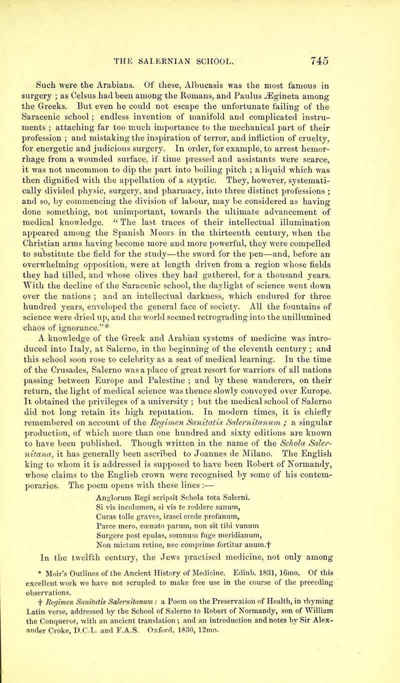 Such were the Arabians. Of these, Albucasis was the most famous in surgery ; as Oelsus had been among the Romans, and Paulus iEgineta among the Greeks. But even he could not escape the unfortunate failing of the Saracenic school; endless invention of manifold and complicated instru- ments ; attaching far too much importance to the mechanical part of their profession ; and mistaking the inspiration of terror, and infliction of cruelty, for energetic and judicious surgery. In order, for example, to arrest hemor- rhage from a wounded surface, if time pressed and assistants were scarce, it was not uncommon to dip the part into boiling pitch ; a liquid which was then dignified with the appellation of a styptic. They, however, systemati- cally divided physic, surgery, and pharmacy, into three distinct professions ; and so, by commencing the division of labour, may be considered as having done something, not unimportant, towards the ultimate advancement of medical knowledge. The last traces of their intellectual illumination appeared among the Spanish Moors in the thirteenth century, when the Christian arms having become more and more powerful, they were compelled to substitute the field for the study—the sword for the pen—and, before an overwhelming opposition, were at length driven from a region whose fields they had tilled, and whose olives they had gathered, for a thousand years. With the decline of the Saracenic school, the daylight of science went down over the nations ; and an intellectual darkness, which endured for three hundred years, enveloped the general face of society. All the fountains of science were dried up, and the world seemed retrograding into the unillumined chaos of ignorance.* A knowledge of the Greek and Arabian systems of medicine was intro- duced into Italy, at Salerno, in the beginning of the eleventh century ; and this school soon rose to celebrity as a seat of medical learning. In the time of the Crusades, Salerno was a place of great resort for warriors of all nations passing between Europe and Palestine ; and by these wanderers, on their return, the light of medical science was thence slowly conveyed over Europe. It obtained the privileges of a university ; but the medical school of Salerno did not long retain its high reputation. In modern times, it is chiefly remembered on account of the Regimen Sanitatis Salernitanum ; a singular production, of which more than one hundred and sixty editions are known to have been published. Though written in the name of the Sckola Saler- nitana, it has generally been ascribed to Joannes de Milano. The English king to whom it is addressed is supposed to have been Robert of Normandy, whose claims to the English crown were recognised by some of his contem- poraries. The poem opens with these lines :— Anglorum Regi scripsit Schola tota Salerni. Si vis incolumen, si vis te reddere sanum, Curas tolle graves, irasci crede profanura, Parce mero, coenato paruni, non sit tibi vanum Surgere post epulas, somnuni fuge meridianum, Non mictiim retine, nec comprime fortitur anum.f In the twelfth century, the Jews practised medicine, not only among • Moir's Outlines of the Ancient History of Medicine. Edinb. 1831, 16mo. Of this excellent work we have not scrupled to make free use in the course of the preceding observations. f Regimen Sanitatis Salernitanum : a Poem on the Preservation of Health, in rhyming Latin verse, addressed by the School of Sulerno to Robert of Normandy, son of William the Conqueror, with an ancient translation ; and an introduction and notes by Sir Alex- ander Croke, D.CL. and F.A.S. Oxford. 18.30, 12mo.