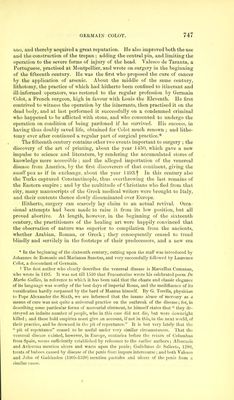 ano, and thereby acquired a great reputation. He also improved both the use and the construction of the trepan ; adding the central pin, and limiting the operation to the severe forms of injury of the head. Valesco de Taranta, a Portuguese, practised at Montpellier, and wrote on surgery in the beginning of the fifteenth century. He was the first who proposed the cure of cancer by the application of arsenic. Abovit the middle of the same century, lithotomy, the practice of which had hitherto been confined to itinerant and ill-informed operators, was restored to the regular profession by Germain Colot, a French surgeon, high in favour with Louis the Eleventh. He first contrived to witness the operation by the itinerants, then practised it on the dead body, and at last performed it successfully on a condemned criminal who happened to be afflicted with stone, and who consented to undergo the operation on condition of being pardoned if he survived. His success, in having thus doubly saved life, obtained for Colot much renown ; and litho- tomy ever after continued a regular part of surgical practice.* The fifteenth century contains other two events important to surgery ; the discovery of the art of printing, about the year 1450, which gave a new impulse to science and literature, by rendering the accumulated stores of knowledge more accessible ; and the alleged importation of the venereal disease from America, by the first discoverers of that continent, giving the small pox as if in exchange, about the year 1493.'|' In this century also the Turks captured Constantinople, thus overthrowing the last remains of the Eastern empire ; and by the multitude of Christians who fled from that city, many manuscripts of the Greek medical writers were brought to Italy, and their contents thence slowly disseminated over Em'oj)e. Hitherto, surgery can scarcely lay claim to an actual revival. Occa- sional attempts had been made to raise it from its low position, but all proved abortive. At length, however, in the beginning of the sixteenth century, the practitioners of the healing art were haj^pily convinced that the observation of nature was superior to compilation from the ancients, whether Arabian, Roman, or Greek ; they consequently ceased to tread blindly and servilely in the footsteps of their predecessors, and a new era * In the beginning of the sixteenth century, cutting upon the staff was introduced bj' Johannes de Romanis and Marianus Sanctus, and very successfully followed by Laurence Colot, a descendant of Germain. t The first author who clearly describes the venereal disease is Marcellus Cumanus, who wrote in 1495. It was not till 1530 that Fi'acastorius wrote his celebrated poem De Morbo Gallico, in reference to whicli it has been said that the chaste and classic elegance of its language was worthy of the liest days of imperial Rome, and the mellifluence of its versification hardly surpassed by the bard of Mantua himself. By G. Torella, physician to Tope Alexander the Sixth, we are informed that the insane abuse of mercury as a means of cure was not quite a universal practice on the outbreak of the disease; for, in describing some particular forms of mercitfial ointment, he himself states that  they de- stroyed an infinite number of people, who in this case did not die, but were downright killed ; and these bold empirics must give an account, if not in this, in the next world, of their practice, and be drowned in the pit of repentance. It is but very lately that the  pit of repentance ceased to be useful under very similar circumstances. That the venereal disease existed, however, in Europe, centuries before the return of Columbus from Spain, seems sufficient!}' established by reference to the earlier authors ; Albucasis and Avicenna mention ulcers and warts upon the penis; Guliolmus de Saliceto, 1280, treats of buboes caused by disease of the penis fror.^ impiu-e intercourse ; and both Valesco and John of GatUlesden (1305-1320) mention pustules and ulcers of the penis from a similar cause.