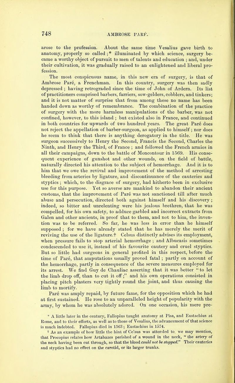 arose to the profession. About the same time Vesalius gave birth to anatomy, properly so called ; * illuminated by which science, surgery be- came a worthy object of pursuit to men of talents and education ; and, under their cultivation, it was gradually raised to an enlightened and liberal pro- fession. The most conspicuous name, in this new era of surgery, is that of Ambrose Pare, a Frenchman. In this country, surgery was then sadly depressed ; having retrograded since the time of John of Ardern. Its list of practitioners comprised barbers, farriers, sow-gelders, cobblers, and tinkers; and it is not matter of surprise that from among these no name has been handed down as worthy of remembrance. The combination of the practice of surgery with the more harmless manipulations of the barber, was not confined, however, to this island ; but existed also in France, and continued in both countries for upwards of two hundred years. The great Pare does not reject the appellation of barber-surgeon, as applied to himself; nor does he seem to think that there is anything derogatory in the title. He was surgeon successively to Henry the Second, Francis the Second, Charles the Ninth, and Henry the Third, of France ; and followed the French armies in all their campaigns, down to the battle of Moncontour in 1569. His conse- quent experience of gunshot and other wounds, on the field of battle, naturally directed his attention to the subject of hemorrhage. And it is to him that we owe the revival and improvement of the method of arresting bleeding from arteries by ligature, and discontinuance of the cauteries and styptics ; which, to the disgrace of surgery, had hitherto been in exclusive use for this purpose. Yet so averse are mankind to abandon their ancient customs, that the improvement of Pare was not sanctioned till after much abuse and persecution, directed both against himself and his discovery ; indeed, so bitter and unrelenting were his jealous brethren, that he was compelled, for his own safety, to adduce garbled and incorrect extracts from Galen and other ancients, in proof that to them, and not to him, the inven- tion was to be referred. So far, he was less in error than he himself supposed ; for we have already stated that he has merely the merit of reviving the use of the ligature.t Celsus distinctly advises its employment, when pressure fails to stop) arterial hemorrhage ; and Albucasis sometimes condescended to use it, instead of his favourite cautery and cruel styptics. But so little had surgeons in general profited in this respect, before the time of Pare, that amputations usually proved fatal ; partly on account of the hemorrhage, partly in consequence of the severe measures employed for its arrest. We find Guy de Chauliac asserting that it was better  to let the limb drop off, than to cut it off; and his own operations consisted in placing pitch plasters very tightly round the joint, and thus causing the limb to mortify. Pare was amply repaid, by future fame, for the opposition which he had at first sustained. He rose to an unparalleled height of popularity with the army, by whom he was absolutely adored. On one occasion, his mere pre- * A little later in the century, Fallopius taught anatomy at Pisa, and Eustacliius at Rome, and to tlieir efforts, as well as to those of Vesalius, the advancement of that science is much indebted. Fallopius died in 1.563 ; Eustachius in 1574. + As an example of how little the hint of Celsus was attended to, we may mention, that Procopius relates how Artabazes perished of a wound in the neck,  the artery of the neck having been cut through, so that the blood could not be stopped. Their cauterie.i and styptics had no effect on the carotid, or its larger trunks.
