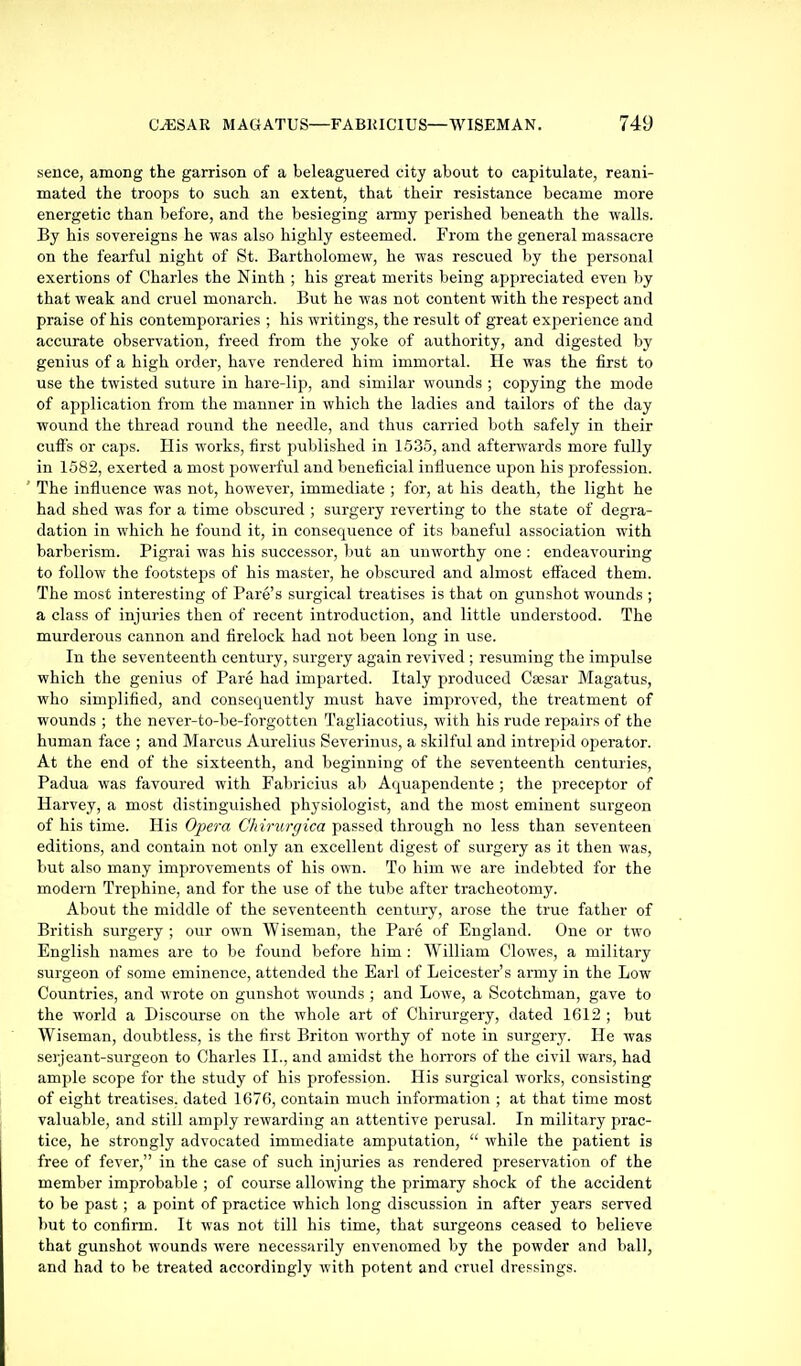 sence, among the garrison of a beleaguered city about to capitulate, reani- mated the troops to such an extent, that their resistance became more energetic than before, and the besieging army perished beneath the walls. By his sovereigns he was also highly esteemed. From the general massacre on the fearful night of St. Bartholomew, he was rescued by the personal exertions of Charles the Ninth ; his great merits being appreciated even by that weak and cruel monarch. But he was not content with the respect and praise of his contemporaries ; his writings, the result of great exj^erience and accurate observation, freed from the yoke of authority, and digested by genius of a high order, have rendered him immortal. He was the first to use the twisted suture in hare-lip, and similar wounds ; copying the mode of application from the manner in which the ladies and tailors of the day wound the thread round the needle, and thus carried both safely in their cuffs or caps. His works, first published in 1535, and afterwards more fully in 1582, exerted a most powerful and beneficial influence upon his profession. The influence was not, however, immediate ; for, at his death, the light he had shed was for a time obscured ; surgery reverting to the state of degra- dation in which he found it, in consequence of its baneful association with barberism. Pigrai was his successor, but an unworthy one : endeavouring to follow the footsteps of his master, he obscured and almost effaced them. The most interesting of Fare's surgical treatises is that on gunshot wounds ; a class of injuries then of recent introduction, and little understood. The murderous cannon and firelock had not been long in use. In the seventeenth century, surgery again revived ; resuming the impulse which the genius of Pare had imparted. Italy produced Csesar Magatus, who simplified, and consequently must have improved, the treatment of wounds ; the nevei-to-be-forgotten Tagliacotius, with his rude repairs of the human face ; and Marcus Aurelius Severinus, a skilful and intrepid operator. At the end of the sixteenth, and beginning of the seventeenth centuries, Padua was favoured with Fabricius ab Aquapendente ; the preceptor of Harvey, a most distinguished physiologist, and the most eminent surgeon of his time. His Opera Ch irurgica passed through no less than seventeen editions, and contain not only an excellent digest of surgery as it then was, Vmt also many improvements of his own. To him we are indebted for the modern Trephine, and for the use of the tube after tracheotomy. About the middle of the seventeenth century, arose the true father of British surgery ; our own Wiseman, the Pare of England. One or two English names are to be found before him : William Clowes, a military surgeon of some eminence, attended the Earl of Leicester's army in the Low Countries, and wrote on gunshot wounds ; and Lowe, a Scotchman, gave to the world a Discourse on the whole art of Chirurgery, dated 1612 ; but Wiseman, doubtless, is the first Briton worthy of note in surgery. He was serjeant-svirgeon to Charles II., and amidst the horrors of the civil wars, had ample scope for the study of his profession. His surgical works, consisting of eight treatises, dated 1676, contain much information ; at that time most valuable, and still amply rewarding an attentive perusal. In military prac- tice, he strongly advocated immediate amputation, while the patient is free of fever, in the case of such injuries as rendered preservation of the member improbable ; of course allowing the primary shock of the accident to be past; a point of practice which long discussion in after years served l)ut to confirm. It was not till his time, that surgeons ceased to believe that gunshot wounds were necessarily envenomed by the powder and ball, and had to be treated accordingly with potent and cruel dressings.