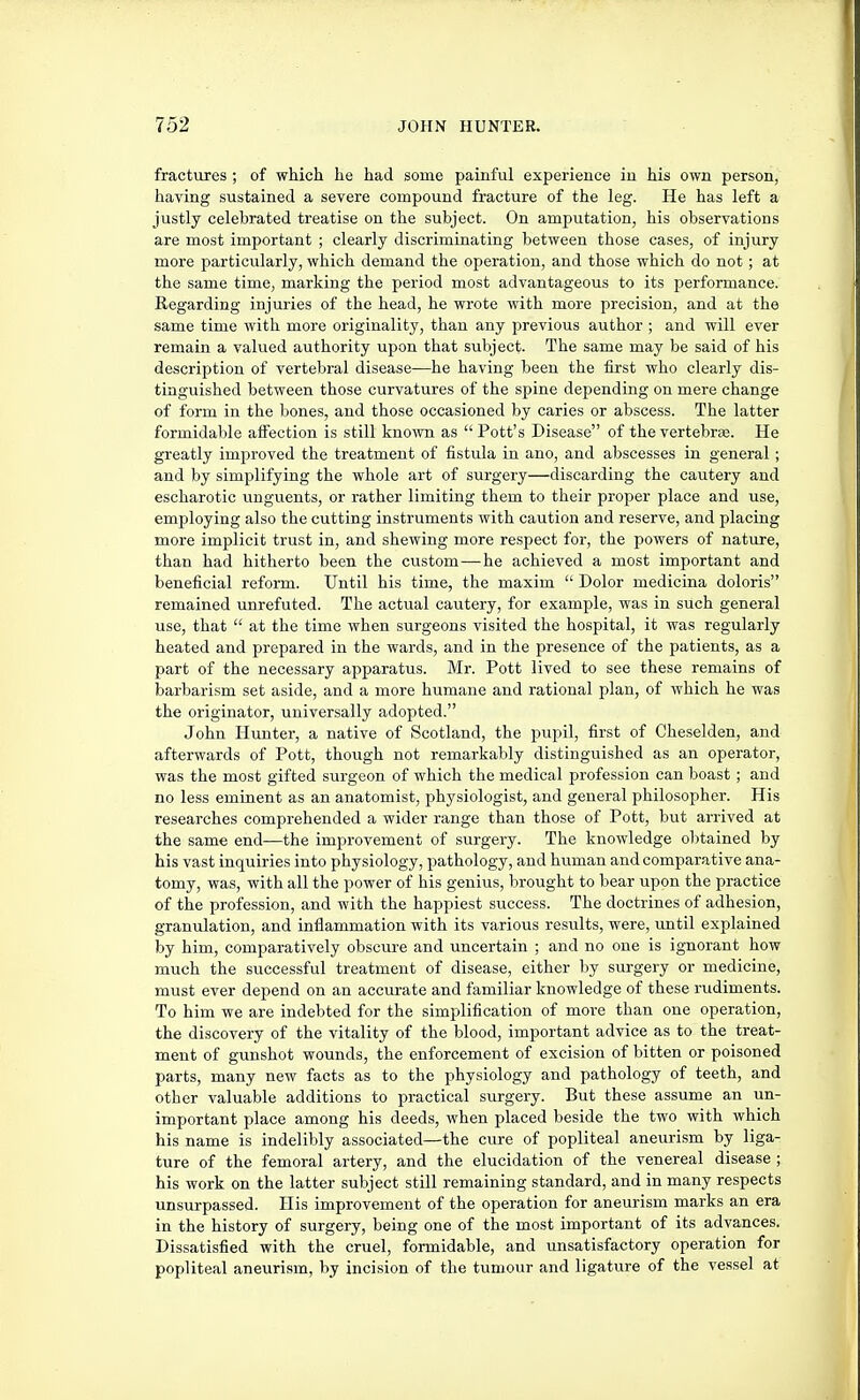 fractures ; of which he had some painful experience in his own person, having sustained a severe compound fracture of the leg. He has left a justly celebrated treatise on the subject. On amputation, his observations are most important ; clearly discriminating between those cases, of injury more particularly, which demand the operation, and those which do not; at the same time, marking the period most advantageous to its performance. Regarding injuries of the head, he wrote with more precision, and at the same time with more originality, than any previous author ; and will ever remain a valued authority upon that subject. The same may be said of his description of vertebral disease—he having been the first who clearly dis- tinguished between those curvatures of the spine depending on mere change of form in the bones, and those occasioned by caries or abscess. The latter formidable affection is still known as Pott's Disease of the vertebrae. He greatly improved the treatment of fistula in ano, and abscesses in general; and by simplifying the whole art of surgery—discarding the cautery and escharotic \inguents, or rather limiting them to their proper place and use, employing also the cutting instruments with caution and reserve, and placing more implicit trust in, and shewing more respect for, the powers of nature, than had hitherto been the custom—he achieved a most important and beneficial reform. Until his time, the maxim Dolor medicina doloris remained unrefuted. The actual cautery, for example, was in such general use, that at the time when surgeons visited the hospital, it was regularly heated and prepared in the wards, and in the presence of the patients, as a part of the necessary apparatus. Mr. Pott lived to see these remains of barbarism set aside, and a more humane and rational plan, of which he was the originator, universally adopted. John Hunter, a native of Scotland, the pupil, first of Cheselden, and afterwards of Pott, though not remarkably distinguished as an operator, was the most gifted surgeon of which the medical profession can boast; and no less eminent as an anatomist, physiologist, and general philosopher. His researches comprehended a wider range than those of Pott, but arrived at the same end—the improvement of surgery. The knowledge oI)tained by his vast inquiries into physiology, pathology, and human and comparative ana- tomy, was, with all the power of his genius, brought to bear upon the practice of the profession, and with the happiest success. The doctrines of adhesion, granulation, and inflammation with its various results, were, imtil explained by him, comparatively obscure and uncertain ; and no one is ignorant how much the successful treatment of disease, either by surgery or medicine, must ever depend on an accurate and familiar knowledge of these rudiments. To him we are indebted for the simplification of more than one operation, the discovery of the vitality of the blood, important advice as to the treat- ment of gunshot wounds, the enforcement of excision of bitten or poisoned parts, many new facts as to the physiology and pathology of teeth, and other valuable additions to practical surgery. But these assume an un- important place among his deeds, when placed beside the two with which his name is indelibly associated—the cure of popliteal aneurism by liga- ture of the femoral artery, and the elucidation of the venereal disease ; his work on the latter subject still remaining standard, and in many respects unsurpassed. His improvement of the operation for aneurism marks an era in the history of surgery, being one of the most important of its advances. Dissatisfied with the cruel, formidable, and unsatisfactory operation for popliteal aneurism, by incision of the tumour and ligature of the vessel at