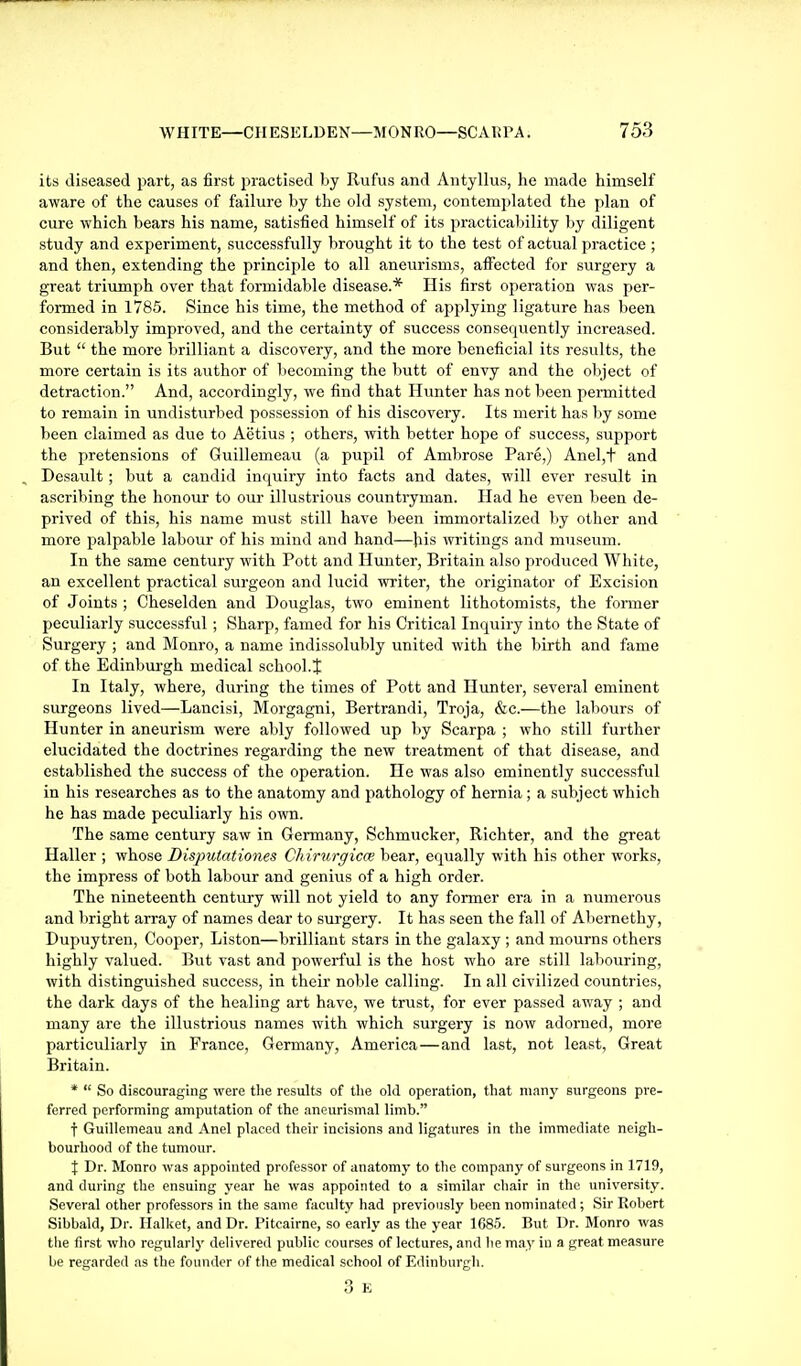 its diseased part, as first practised by Rufus and Antyllus, he made himself aware of the causes of failure by the old system, contemplated the plan of cure which bears his name, satisfied himself of its practicability by diligent study and experiment, successfully brought it to the test of actual practice ; and then, extending the principle to all aneurisms, affected for surgery a great triumph over that formidable disease.* His first operation was per- formed in 1785. Since his time, the method of applying ligature has been considerably improved, and the certainty of success consequently increased. But  the more brilliant a discovery, and the more beneficial its results, the more certain is its author of becoming the butt of envy and the object of detraction. And, accordingly, we find that Hunter has not been permitted to remain in undistvirbed possession of his discovery. Its merit has by some been claimed as due to Aetius ; others, with better hope of success, support the pretensions of Guillemeau (a pupil of Ambrose Pare,) Anel,t and Desault; but a candid inquiry into facts and dates, will ever result in ascribing the honour to our illustrious countryman. Had he even been de- prived of this, his name must still have been immortalized by other and more palpable labour of his mind and hand—his writings and museum. In the same century with Pott and Hunter, Britain also produced White, an excellent practical surgeon and lucid writer, the originator of Excision of Joints ; Cheselden and Douglas, two eminent lithotomists, the former peculiarly successful; Sharp, famed for his Critical Inquiry into the State of Surgery ; and Monro, a name indissolubly united with the birth and fame of the Edinburgh medical school.} In Italy, where, during the times of Pott and Hunter, several eminent surgeons lived—Lancisi, Morgagni, Bertrandi, Troja, &c.—the labours of Hunter in aneurism were ably followed up by Scarpa ; who still further elucidated the doctrines regarding the new treatment of that disease, and established the success of the operation. He was also eminently successful in his researches as to the anatomy and pathology of hernia; a subject which he has made peculiarly his own. The same century saw in Germany, Schmucker, Richter, and the great Haller ; whose Dispulationes Chirurgicce bear, equally with his other works, the impress of both labour and genius of a high order. The nineteenth centiiry will not yield to any former era in a numerous and bright array of names dear to surgery. It has seen the fall of Abernethy, Dupuytren, Cooper, Liston—brilliant stars in the galaxy ; and mourns others highly valued. Bvit vast and powerful is the host who are still labouring, with distinguished success, in their noble calling. In all civilized countries, the dark days of the healing art have, we trust, for ever passed away ; and many are the illustrious names with which surgery is now adorned, more particuliarly in France, Germany, America—and last, not least. Great Britain. *  So discouraging were tlie results of tlie old operation, that many surgeons pre- ferred performing amputation of the aneurismal limb. f Guillemeau and Anel placed their incisions and ligatures in the immediate neigh- bourhood of the tumour. X Dr. Monro was appointed professor of anatomy to the company of surgeons in 1719, and during the ensuing year he was appointed to a similar chair in the university. Several other professors in the same faculty had previously been nominated; Sir Robert Sibbald, Dr. Halket, and Dr. Pitcairne, so early as the year 1685. But Dr. Monro was the first who regularly delivered public courses of lectures, and he may in a great measure be regarded as the founder of the medical school of Edinburgh. 3 K