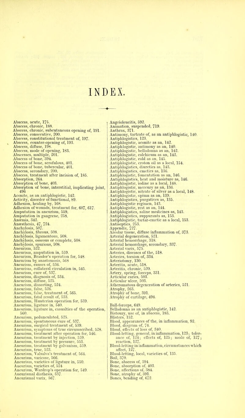 INDEX. Abscess, acute, 175. Abscess, cbronic, 188. Abscess, chrome, subcutaneous opening of, 191. Abscess, consecutive, 200. Abscess, constitutional treatment of, 197- , Abscess, counter-opening of, 193. Abscess, (litluse, 198. Abscess, mode of opening, 183. Abscesses, multiple, 201. Abscess of bone, 394. Abscess of bone, scrofulous, 401. Abscess of bone, tubercular, 401. Abscess, secondary, 200. Abscess, treatment after incision of, 185. Absorption, 264. Absorption of bone, 403. Absorption of bone, interstitial, implicating Joint, 496 Aconite, as an antiplilogistic, 142. ActiWty, disorder of functional, 89. Adliesion, healing by, 168. Adliesion of wounds, treatment for, 607, 617. Amputation in aneurism, 559. Amputation in gangi'ene, 258. Anajmia, 342. Anaesthesia, 47, 724. Anchylosis, 507. Anchylosis, fibrous, 508. Anchylosis, ligamentous, 508. Anchylosis, osseous or complete, 508. Anchylosis, spurious, 508. Aneurism, 523. Aneurism, amputation in, 559. Aneurism, Brasdor's operation for, 548. Aneurism by anastomosis, 5C8 Aneurism, causes of, 536. Aneurism, collateral circulation in, 545. Aneurism, cure of, 537. Aneiu-ism, diagnosis of, 534. Aneurism, dithise, 525. Aneui-ism, dissecting, 524. Aneui-ism, false, 526. Aneurism, false, treatment of, 565. Aneurism, fatal result of, 533. Aneurism, Hunterian operation for, 539. Aneurism, ligature in, 540. Aneurism, ligature in, casualties of the operation, 560. Aneurism, pedunculated, 525. Aneiuism, spontaneous cure of, 537. Aneurism, surgical treatment of, 539. Aneurism, symptoms of true circumscribed, 528. Aneiuasm, treatment after operation for, 546. Anem'ism. treatment by injection, 559. Aneurism, treatment by pressure, 561. Aneui'ism, treatment by gah anism, 559. Aneurism, true, 523. Aneurism, Valsalva's treatment of, 564. Aneurism, varicose, 566. Anem'ism, varieties of ligature in, 550. Aneiu*ism, varieties of, 524 Aneurism, Wardrnp's operation for, 549. .\nem'ismal diathesis, 637 AneiU'ismal varix, 567. Angeioleucitis, 592. Annuation, suspended, 719. Anthrax, 371. Antimony, tartrate of, as an antiplUogistic, 140. Antiphlogistics, 123. Antipldogistie, aconite as an, 142. Antiphlogistic, antimony as an, 140. Ajitiphlogistic, belladonna as an, 142. Antiphlogistic, colchicum as an, 143. Antiphlogistic, cold as an, 145. Antiphlogistic, croton oil as a local, 154. Antiphlogistics, diuretics as, 143. Anti]ihlogistics, emetics as, 136. Anti|ililoiristic, fomentation as an, 146. Aiitiiilil'ii-'islics, heat and moistui'e as, 146. Ahti|ililiii.'istie, iodine as a local, 148. jViiiiplilii^'islie, mercury as an, 136. Aniiiiiilo'.'istic, nitrate of silver as a local, 148. Antiplilogistic, opium as an, 139. Antiphlogistics, purgatives as, 135. Antiphlogistic regimen, 143. Antiphlogistic, rest as an, 144. Antiphlogistics, saline medicines as, 143. Antipldogistics, suppurants as, 153. Antipldogistie, tartar-emetic as a local, 153. Antiseptics, 253. Appendix, 727. Areolar tissue, diffuse inflammation of, 373. Aj-tcrial degeneration, 621. Arti rial lii ii;orrli,age, 318. Arterial liciiiorrhage, secondary, 837. Arterial varix, 575. Arteries, diseases of the, 518. Arteries, torsion of, 334. Arteriotomy, 130. Arteritis, acute, 518. Arteritis, clu'onic, 520. Artery, spring, forceps, 331. Articular caries, 503. Articular ulcer, 603. Atheromatous degeneration of arteries, 521. Atrophy, 263. Atrophy of bone, 391. Ati'ophy of cartilage, 494. Ball-forceps, 649. Belladonna as an antipldogistie, 142. Bistoury, use of, in abscess, 183. Bhsters, 152. Blood, appearances of the, in inflammation, 92. Blood, diagram of, 74. Blood, effects of loss of, 340. Blood-letting, general, in inflammation, 123; toler- ance of, 124; effects of, 126; mode of, 127; reaction, 127. Blood-letting in inflammation, circumstances which affect, 127. Blood-letting, local, varieties of, 135. Boil, 370. Bone, abscess of, 394. Bone, absorption of, 403. Bone, affections of, 384. Bone, atrophy of, 391. Bones, bendiiig of, 672,