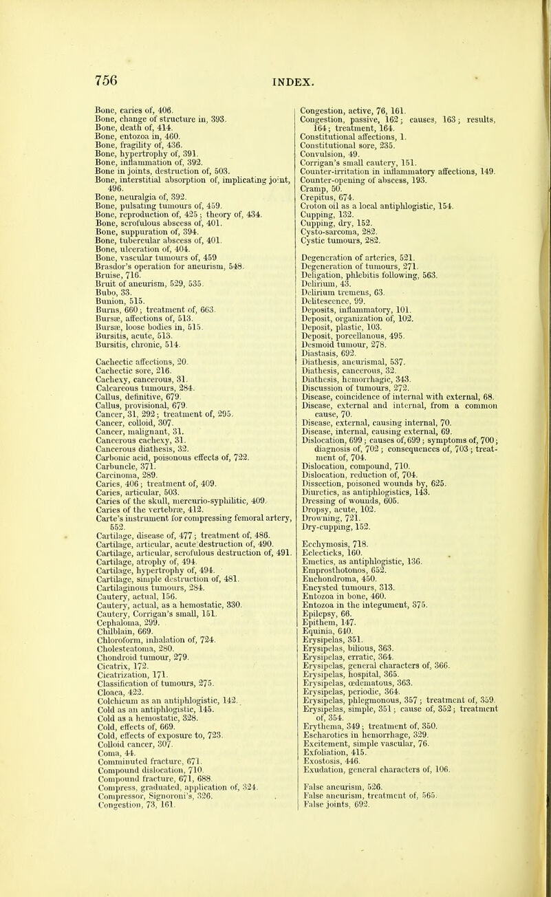 Bone, caries of, 406. Bone, change of structure in, 303. Bone, death of, 414. Bone, entozoa in, 400. Bone, fragihty of, 436. Bone, hypertrophy of, 391. Bone, inflammation of, 392. Bone in joints, destruction of, 503. Bone, interstitial absorption of, implicating joint, 496. Bone, neuralgia of, 392. Bone, pulsating tumours of, 459. Bone, reproduction of, 425; theory of, 434. Bone, scrofulous abscess of, 401. Bone, suppuration of, 394. Bone, tubercular abscess of, 401. Bone, ulceration of, 404. Bone, vascular tumom-s of, 459 Brasdor's operation for aneurism, 548. Bruise, 716. Bruit of aneurism, 529, 535. Bubo, 33. Bunion, 515. Bums, 660; treatment of, 663. BursEe, affections of, 513. Bui'sse, loose bodies in, 515. Biursitis, acute, 513. Bui'sitis, chronic, 514. Cachectic affections, 20. Cachectic sore, 216. Cache.ty, cancerous, 31. Calcareous tumoiu's, 284. Callus, dertnitive, 679. CaUus, provisional, 679. Cancer, 31, 292; ti-eatmcnt of, 295. Cancer, colloid, 307. Cancer, malignant, 31. Cancerous cachexy, 31. Cancerous diathesis, 32. Carbonic acid, poisonous effects of, 722. Carbuncle, 371. Carcinoma, 289. Caries, 406; treatment of, 409. Caries, ai-ticular, 603. Caries of the skidl, mercurio-syphilitic, 409. Caries of the vertebrae, 412. Cai'te's iaistrument for compressing femoral artei'y, 552. Cartilage, disease of, 477; treatment of, 486. Cartilage, articxilar, acute destruction of, 490. Cartilage, articular, scrofidous destruction of, 491. Cartilage, atrophy of, 494. Cartilage, hj-pertrophy of, 494. Cartilage, siiuple destruction of, 481. Cui'tilaginous tumoiu-s, 284. Cautery, actual, 156. Cautery, actual, as a hemostatic, 330, Cautery, Corrigan's small, 151. Cephaloma, 299. Chdblain, 669. Chloroforai, iidialation of, 724. Cholesteatoma, 280. Cliondi-oid tumour, 279. Cicatrix, 172. Cicatrization, 171- Classification of tumours, 275. Cloaca, 422. Colcliicum as an antipldogistic, 143. Cold as an antiphlogistic, 145. Cold as a hemostatic, 328. Cold, effects of, 669. Cold, effects of exposure to, 723. Colloid cancer, 307. Coma, 44. Comminuted fracture, 671. Compound dislocation, 710. Compound fracture, 671, 688. Compress, graduated, application of, 324. Compressor, Signoroni's, 326. Congestion, 73, 161. Congestion, active, 76, 161. Congestion, passive, 162; causes, 163; results, 164; treatment, 164. Constitutional affections, 1. Constitutional sore, 235. Convulsion, 49. Corrigan's small cautery, 151. Counter-UTitation in inflammatory affections, 149. Counter-opening of al)scess, 193. Cranip, 50. Crepitus, 674. Croton oil as a local antipldogistic, 154. Cupping, 132. Cupping, dry, 152. Cysto-sarcoma, 282. Cystic tumour-3, 282. Degeneration of arteries, 521. Degeneration of tumom-s, 271. Deligation, phlebitis following, 563. DeUriimi, 43. Dehrium tremens, 63. Dehtesccnce, 99. Deposits, inflammatory, 101. Deposit, organization of, 102. Deposit, plastic, 103. Deposit, porceUanous, 495. Desmoid tumour, 278. Diastasis, 692. Diathesis, anevu'ismal, 537. Diathesis, cancerous, 32. Diathesis, hemorrhagic, 343. Discussion of tumoms, 272. Disease, coincidence of internal with external, 68. Disease, external and internal, from a common cause, 70. Disease, external, causing internal, 70. Disease, internal, causing external, 69. Dislocation, 099; causes of, 699; symptoms of, 700; diagnosis of, 702; consequences of, 703; treat- ment of, 704. Dislocation, compound, 710. Dislocation, reduction of, 704. Dissection, poisoned wounds by, 625. Diuretics, as antiplilogistics, 143. Dressing of wounds, 606. Dropsy, acute, 102. Drowning, 721. Dry-cupping, 153. Ecchymosis, 718. Eclecticks, 160. Emetics, as antipldogistic, 136. Emprosthotouos, 652. Euchondroma, 450. Encysted tumours, 313. Entozoa in bone, 460. Entozoa in the integument, 875. Epilepsy, 66. Epithem, 147. Equinia, 640. Erysipelas, 351. Erysipelas, bilious, 363. Erysipelas, erratic, 364. Erysipelas, general characters of, 366. Erysipelas, hospital, 365. Erysipelas, cedematous, 363. Erysipelas, periodic, 364. Erysipelas, phlegmonous, 357; treatment of, 359. Erysipelas, simple, 351; cause of, 353; treatment of, 364. Erythema, 349; treatment of, 350. Escharotics in hemorrhage, 329. Excitement, simple vaseulai', 76. Exfoliation, 415. Exostosis, 446. Exudation, general characters of, 106. False aneurism, 526. False aneurism, treatment of, 665. False joints, 692.