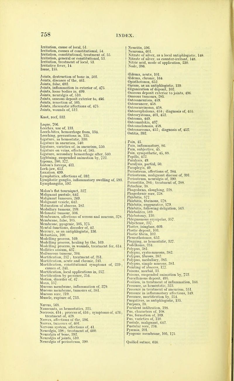 Irritation, cause of local, 51. Irritation, causes of constitutional, 54. Irritation, constitutional, treatment of, 55. Irritation, general or constitutional, 53. Irritation, treatment of local, 53. Irritative fever, 11. Issue, 155. Joints, destruction of bone in, 603. Joints, diseases of the, 461. Joints, false, 692. Joints, inflammation in exterior of, 475, Joints, loose bodies in. 499. Joints, neuralgia of, 510. Joints, osseous deposit exterior to, 496. Joints, resection of, 505. Joints, rheumatic affections of, 475. Joints, wounds of, 512. linot, reef, 332. Laque, 706. Leeches, use of, 133. Leecli-bitcs, hemorrhage fi'om, 134. Leeching, precautions in, 135. Ligature, as hemostatic, 330. Ligature in aneurism, 540. Ligature, varieties of, in aneurism, 550. Ligature on veins, effects of, 585. Ligature, secondary hemorrhage after, 5G0. Lightning, suspended animation by, 722. Lipoma, 280, 377. Liston's forceps, 411. Lock-jaw, 652. Luxation. 699. Lymphatics, affections of, 592. Lymphatic ganglia, inflammatory swelling of, 593. Lymphangitis, 592. Malan's flat tourniquet, 327. Malignant pustule, 642. Malignant tumoui's, 269. Malignant vesicle, 642. Maturation of abscess, 182. Medullary tumour, 299. Melanotic tumour, 306. Membranes, affections of serous and mucous, 378. Membrane, false, 105. Membrane, i)yogenic, 105,175. Mental functions, disorder of, 42. Mercury, as an antiplilogistic, 136. Metastasis, 100. Modelling process, 169. Modelling process, heahng by the, 169. Modelling process, in wounds, treatment for, 614. MoUities ossium, 437. Molluscous tumoui', 304. Mortification, 237; treatment of, 261. Mortification, acute and chronic, 241. Mortification, constitutional symptoms of, 239; causes of, 241. Mortiflcation, local ajiplications in, 257. Mortification by pressure, 254. Motion, disorder of, 47 Moxa, 157. Mucous membrane, inflammation of, 379. Mucous membrane, tumoxu-s of, 381. Mucous sore, 219. Muscle, rupture of, 713. Nsevus, 668. Nauseants, as hemostatics, 335. Necrosis, 414; process of, 416; symptoms of, 426; treatment of, 428. Nerves, aft'ections of the, 596. Nei-ves, tumours of, 601. Nervous system, affections of, 41. Neui-algia, 598; treatment of, 600. Neuralgia of bone, 392. Neuralgia of joints, 510. Neuralgia of periosteum, 390. Neuritis, 596. Neuroma, 601. Nitrate of silver, as a local antiphlogistic, 148. Nitrate of silver, as counter-ii'ntant, 148. Nitric acid, mode of application, 230. Node, 386. (Edema, acute, 101. CEdema, chronic, 164. Opisthotonos, 652. Opium, as an antipldogistic, 139. Organization of deposit, 102. Osseous deposit exterior to joints, 496. Osseous tumoui-s, 285. Osteoaneurism, 459. Osteocancer, 458. Osteocarcinoma, 458. Osteocephaloma, 454; diagnosis of, 455. Osteocystoma, 401, 462. Osteoma, 449. Osteomalakia, 437. Osteomelanosis, 458. Osteosarcoma, 462; diagnosis of, 455'. Ostitis, 392. Pain, 45. Pain, inflammatory, 86. Pain, subjective, 45. Pain, sympathetic, 45, 88. Papilla, 422. Paralysis, 49. Paralysis, partial, 60. Paraplegia, 49. Periosteum, affections of, 384. Periosteum, malignant disease of, 391. Periosteum, iieui'algia of, 890. Periostitis, 384; treatment of, 388. Petechia;, 38. Phagedeena, sloughing, 228. Phagedsenic sore, 228. PWebitis, 577. Pldebitis, fibrinous, 578. Phlebitis, suppurative, 579. Phlebitis, following deligation, 663. PhleboUtes, 589. Phlebotomy, 130. Phlegmonous erysipelas, 357. Phlyctenffi, 237. Plaster, isinglass, 609. Plastic deposit, 103. Plastic fibrin, 102. Pleiu'othotonos, 662. Plugging, as hemostatic, 327. Podelkoma, 234. Polypus, 381. Polypus, cysto-mucous, 382. Polypus, fibrous, 382. Poljinis, medullary, 383. Polypus, simple mucous, 381. Pointing of abscess, 177. Poisons, morbid, 33. Poisons, suspended animation by, 723. Poroellanous deposit, 495. Position, in treatment of inflammation, 144. Pressure, as hemostatic, 323. Pressure in treatment of aneurism, 551. Pressure in inflammatory affections, 149. Pressure, mortification by, 254. Purgatives, as antiphlogistic, 135. Puqnira, 38. Pimilent infiltration, 198. Pus, characters of, 108. Pus, formation of, 109. Pus, varieties of, 110. Pustule, niahgnant, 642. Pustular sore, 234. Pyajmia, 201. Pyogenic membrane, 106,175. Q.uilled suture, 616.