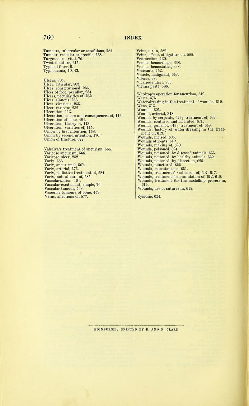 Tumours, tuliercuUu' or scrofulous, 285. Tumour, vascular or erectile, 568. Turgescence, vital, 76. Twisted suture, 615. Typlioid fever, 9. Typliomania, 10, 43. Ulcers, 205. Ulcer, articular, 603. Ulcer, constitutional, 235. Ulcer of foot, peculiar, 234. Ulcers, peculiarities of, 233. Ulcer, sinuous, 233. Ulcer, vicarious, 235. Ulcer, varicose, 233. Ulceration, 113. Ulceration, causes and consequences of, 116. Ulceration of bone, 404. Ulceration, theory of, 113. Ulceration, varieties of, 115. Union by first intention, 168. Union by second intention, 170. Union of fracture, 677. Valsalva's treatment of aneurism, 564. Vai-icose aneurism, 566. Varicose Tilcer, 233. Varix, 583. Varix, aneurismal, 567. Varix, sirterial, 575. Varix, palliative treatment of, 584. Varix, radical cure of, 585. Vascularization, 104. Vascular excitement, simple, 76. Vascular tumour, 568. Vascular tumours of bone, 459. Veins, aft'ections of, 577. Veins, air in, 589. Veins, effects of ligature on, 585. Venesection, 130. Venous hemorrhage, 338. Venous hemostatics, 338. Vesicants, 152. - Vesicle, maUgnant, 642. Vibices, 38. Vicai-ious ulcer, 235. Vienna paste, 586. Wardi-op's operation for aneurism, 549. Warts, 376. Water-dressing in the treatment of wounds, 619. Wens, 313. Wounds, 606. Wound, arterial, 318. Wounds by serpents, 629; treatment of, 632. Woimds, contused and lacerated, 621. Wounds, gunshot, 643; treatment of, 648. Wounds, history of water-dressing in the treat- ment of, 619. Wounds, incised, 605. Wounds of joints, 512. Wounds, making of, 620. Wounds, poisoned, 624. Wounds, poisoned, by diseased animals, 633. Wounds, poisoned, by healthy animals, 629. Wounds, poisoned, by dissection, 625. Wounds, punctured, 622. Wounds, subcutaneous, 651. Wounds, treatment for adhesion of, 607, 617. Wounds, treatment for granulation of, 612, 618. Wounds, treatment for the modelling process in, 614. Wounds, use of sutures in, 615. Zymosis, 624. EDINBUKGH : PKINTKD BY B. AND E. CLAEK.