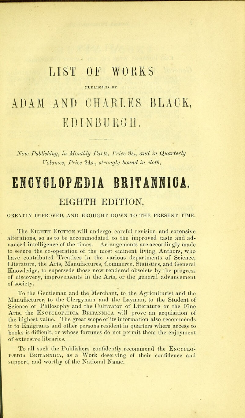 LIST OF WORKS PUBLISH El) BY ADAM AND CHARLES BLACK, EDINBURGH. Noiv Publishing^ in Montlily Farts, Price 8s., and in Ciuarterly Volumes, Price 24s., strongly hound in cloth, EIGHTH EDITION, GREATLY IMPROVED, AND BROUGHT DOWN TO THE PRESENT TIME. The Eighth Edition will undergo careful revision and extensive alterations, so as to be accommodated to the improved taste and ad- vanced intelligence of the times. Arrangements are accordinglj' made to secure the co-operation of the most eminent living Authors, who have contributed Treatises in the various departments of Science, Literature, the Arts, Manufactures, Commerce, Statistics, and General Knowledge, to supersede those now rendered obsolete by the progress of discovery, improvements in the Arts, or the general advancement of society. To the Gentleman and the Merchant, to the Agriculturist and the Manufacturer, to the Clergj^man and the Layman, to the Student of Science or Philosophy and the Cultivator of Literatui'e or the Fine Arts, the Enctclop^kdia Britaxnica will prove an acquisition of the highest value. The great scope of its information also recommends it to Emigrants and other persons resident in quarters where access to books is difficult, or whose fortunes do not permit them the enjoyment of extensive libraries. To all such the Publi.sheiS confidently recommend the Encyclo- paedia Britannica, as a Work deserving of their confidence and 'iiipport, and worthy of the National Name.