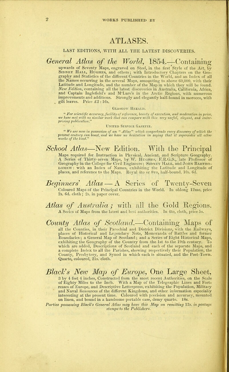 ATLASES. LAST EDITIONS, WITH ALL THE LATEST DISCOVERIES. General Atlas of the World, 1854.—Containing upwards of Seventy Maps, engraved on Steel, in the first'Style of the Art, by Sidney Hall, Hughes, and others; with Introductory Chapters on the Geo- graphy and Statistics of the different Countries in the World, and an Index of all the Names occurring in the several Maps, amounting to above 60,000, v.ith their Latitude and Longitude, and the number of the Map in which they will be found. New Edition, containing all the latest discoveries in Australia, California, Africa, and Captain Inglefield's and M'Lure's in the Arctic Regions, with numerous improvements and additions. Strongly and elegantly half-bound in morocco, with , gilt leaves. Price £2 :16s. Glasgot/ IIeeald.  For scientific accuracy, facility of reference, beauty of execution, and moderation in price, we have met with no similar work that can compare with this very useful, elegant, and enter- P7'ising publication J* United Service Gazette.  Tfe are now in possession of an  Atlas  which comprehends every discovery of which the ' present centwy can boast, and we have no hesitation iyi saying that it supersedes' all other worhs of the kind. School Atlas—New Edition. With the Principal Blaps required for Instruction in Physical, Ancient, and Scripture Geograph}-. A Series of Thirtj'-seven Maps, b}' W. Hughes, F.R.G.S., late Professor of Geography in the College for Civil Engineers ; Sidney Hall, and John Bartho- lomew : with an Index of Names, exhibiting the Latitude and Longitude of places, and reference to the Maps. Royal ■Ito or 8vo, half-bound, 10s. 6d. Beginners' Atlas — A Series of Twenty-Seven Coloured Maps of the Principal Countries in the World. In oblong 12mo, price 2s. 6d. cloth ; '2s. in paper cover. Atlas of Australia ; with all the Gold Regions. A Series of Maps from the latest and best authorities. In 4to, cloth, price 5s. County Atlas of Scotland.—Containing Maps of all the Counties, in their Parochial and District Divisions, with the Railw.ays, places of Historical and Legendary Note, Memoranda of Battles and former Boundaries; a General Map of Scotland; and a Series of Eight Historical Maps, exhibiting the Geography of the Country from the 1st to the 19th century. To which are added, Descriptions of Scotland and each of the separate Maps, and a complete Index to all the Parishes, showing respectively their Population, the County, Presbytery, and Synod in which each is situated, and the Post-Town. Quarto, coloured, 21s. cloth. BlacFs Neio Map of Europe, One Large Sheet, 3 by 4 feet 4 inches. Constructed from the most recent Authorities, on the Scale of Eighty Miles to the Inch. With a Map of the Telegraphic Lines and Fort- resses of Europe, and Descriptive Letterpress, exhibiting the Population, Military and Naval Resources of the difterent Kingdoms, and other information especially interesting at the present time. Coloured with precision and accuracy, mounted on linen, and bound in a handsome portable case, demy quarto. 18s. Parties possessing Black's General Atlas may have this Map on remitting 12s. in postage stamps to the Publishers.