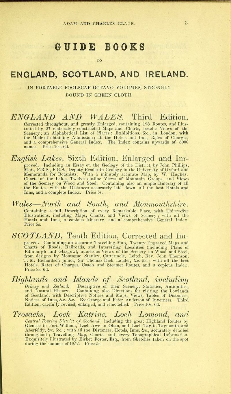 GUIDE BOOKS TO ENGLAND, SCOTLAND, AND IRELAND. ■ IK PORTABLE FOOLSCAP OCTAVO VOLUMES, STRONGLY BOUND IN GREEN CLOTH. ENGLAND AND WALES. Third Edition, Corrected througliout, and greatly Enlarged, containing 198 Routes, and illus- trated by 27 elaborately constructed Maps and Charts, besides Views of the Scenery; an Alphabetical List of Places; Exhibitions, &c., in London, with the Mode of obtaining Admission; all the Hotels and Inns, Rates of Charges, and a comprehensive General Index. The Index contains upwards of 5000 names. Price 10s. 6d. English Lakes, Sixth Edition, Enlarged and Im- proved. Including an Essay on the Geology of tlie District, by John Phillips, M.A., F.R.S., F.G.S., Deputy Reader in Geology in the University of Oxford, and Memoranda for Botanists. With a' minutely accurate Map, by W. Hughes; Charts of the Lalces, Twelve outline Views of Mountain Groups, and Views of the Scenery on Wood and Steel. Containing also an ample Itineraiy of all the Routes, with the Distances accurately laid down, all the best Hotels and Inns, and a complete Index. Price 5s. Wales—North and South, and Monmouthshire. Containing a full Description of every Remarkable Place, with Thirty-five Illustrations, including Blaps, Charts, and Views of Scenery; with all the Hotels and Inns, a copious Itinerary, and a comprehensive General Index. Price 6s. SCOTLAND, Tenth Edition, Corrected and Im- proved. Containing an accurate Travelling Map, Twenty Engraved Maps and Charts of Roads, Railroads, and Interesting Localities (including Plans of Edinburgh and Glasgow), numerous Views of the Scenery on Wood and Steel, from designs by Montague Stanley, Cattermole, Leitch, Rev. John Thomson, ■J. M. Richardson junior, Sir Thomas Dick Lauder, &c. &c.; with all the best Hotels, Rates of Charges, Coach and Steamer Routes, and a copious Index. Price 8s. 6d, Highlands and Islands of Scotland, including Orkney and Zetland. Descriptive of their Scenery, Statistics, Antiquities, and Natural History. Containing also Directions for visiting the Lowlands of Scotland, with Descriptive Notices and Blaps, Views, Tables of Distances, Notices of Inns, &c. &c. By George and Peter Anderson of Inverness. Third Edition, carefully revised, enlarged, and remodelled. Price 10s. 6d. Trosachs, Loch Katrine, Loch Lomond, and, Central Touring District of Scotland; including the great Highland Routes by Glencoe to Fort-William, Loch Awe to Oban, and Loch Tay to Taymouth and Aberfeldy, &c. &c.; with all the Distances, Hotels, Inns, &c., accurately detailed throughout ; Travelling Map, Charts, and every Topographical Informati'iii. Exquisitely illustrated by Birket Fostei', Esq., from Sketches taken on the spot during the fiunimer of 18;V2. Price 5s.