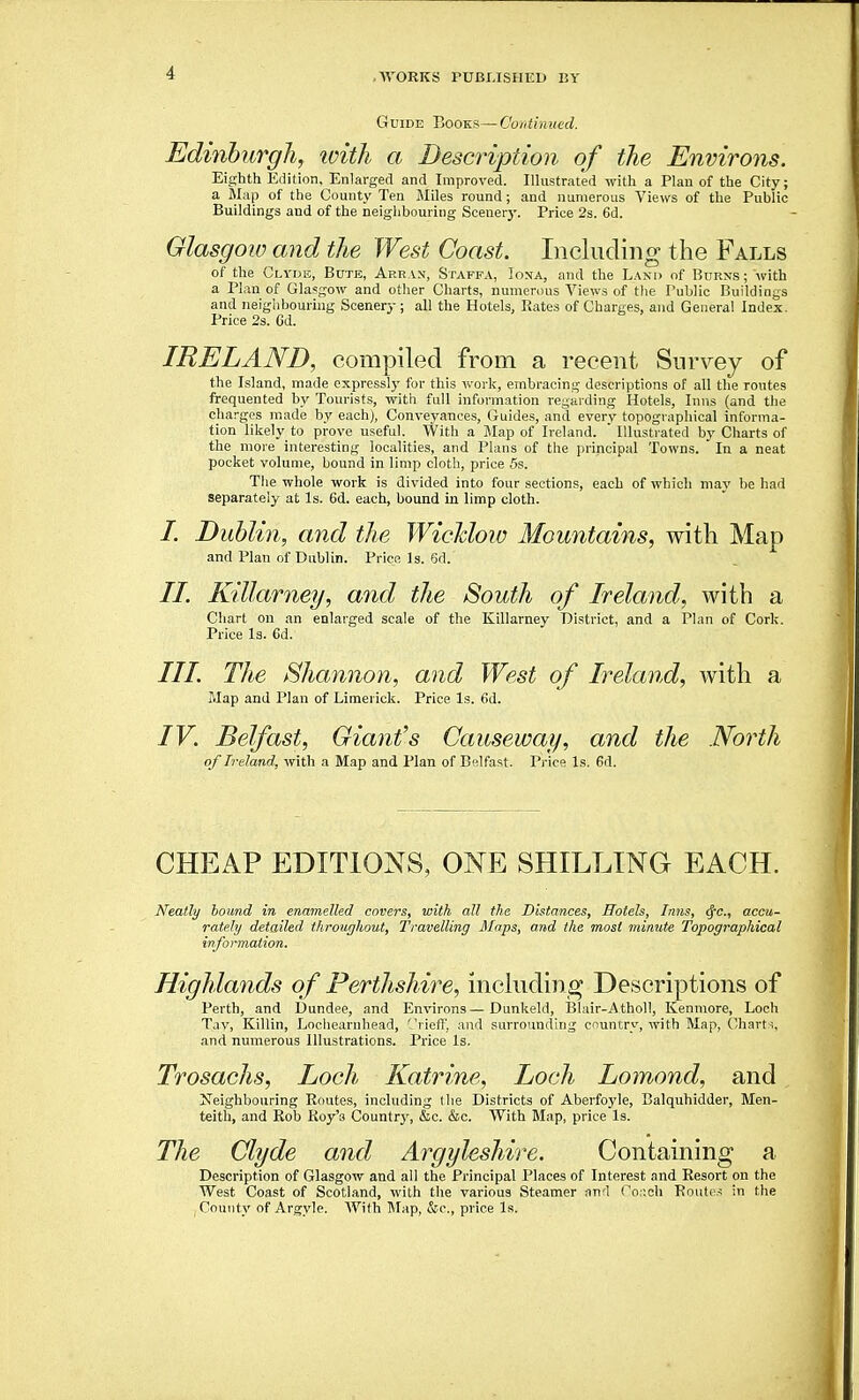 Guide Books—Continued. Edinburgh, loith a Description of the Environs. Eighth Edition, Enlarged and Improved. Illustrated with a Plan of the City; a Map of the County Ten Miles round; and numerous Views of the Public Buildings and of the neighbouring Scenery. Price 2s. 6d. Glasgow and the West Coast. Including the Falls of the Clyi>e, Bute, Arr vn, Staff.v, Iona, and the Land of Burns ; with a Plan of Gla?:gow and other Charts, numerous Views of the Public Buildings and neigiibouriug Scenery; all the Hotels, Rates of Charges, and General Index. Price 2s. 6d. IRELAND, compiled from a recent Survey of the Island, made expressly for this work, embracing descriptions of all the routes frequented by Tourists, with full information regarding Hotels, Inns (and the charges made by each), Conveyances, Guides, and every topographical informa- tion likely to prove useful. With a i\Iap of Ireland. Illustrated by Charts of the more interesting localities, and Plans of the iirincipal Towns. In a neat pocket volume, bound in limp cloth, price 5s. The whole work is divided into four sections, each of which may be had separately at Is. 6d. each, bound in limp cloth. /. Dublin, and the Wicldow Mountains, with Map and Plan of Dublin. Price Is. 6d. II. Killarney, and the South of Ireland, with a Chart on an enlarged scale of the Killarney District, and a Plan of Cork. Price Is. 6d. III. The Shannon, and West of Ireland, with a Map and Plan of Limerick. Price Is. 6d. IV. Belfast, Giant's Causeway, and the North of Ireland, with a Map and Plan of Belfast. Price Is. 6d. CHEAP EDITIONS, ONE SHILLING EACH. Neatly bound in enamelled covers, with all the Distances, Hotels, Inns, <fc., accu- rately detailed throughout, Travelling Maps, and the most minute Topographical information. Highlands of Perthshire, including Descriptions of Perth, and Dundee, and Environs—Dunkeld, Blair-Atholl, Kenmore, Loch Tav, Killin, Lochearnhead, '-'riefl', and surrounding country, with Map, Charti, and numerous Illustrations. Price Is, Trosachs, Loch Katrine, Loch Lomond, and Neighbouring Routes, including (lie Districts of Aberfoyle, Balquhidder, Men- teith, and Rob Roy's Countrj^ &c. &c. With Map, price Is. The Clyde and Argyleshire. Containing a Description of Glasgow and all the Principal Places of Interest and Resort on the West Coast of Scotland, with the various Steamer and Toi'-ch Routes in the ; County of Argyle. With Jlap, &c., price Is.
