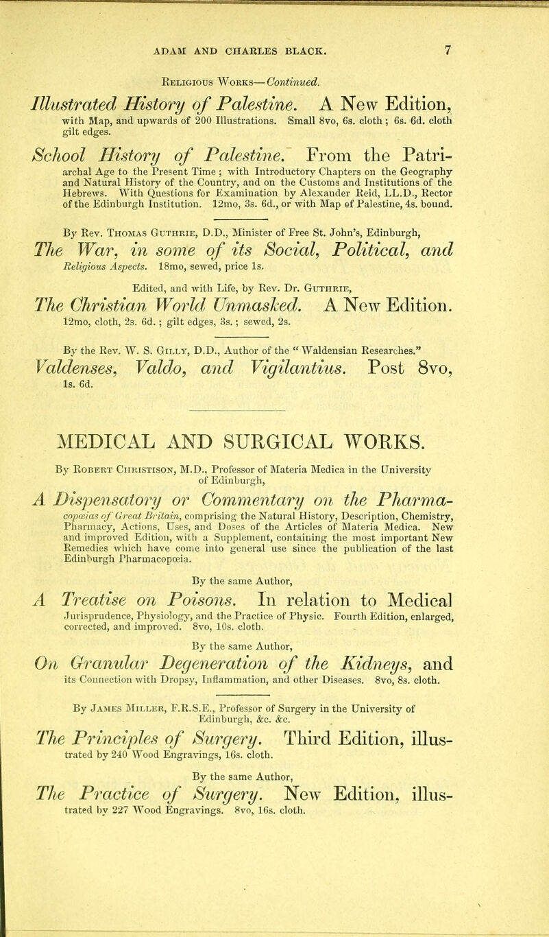 Eeligiods Works—Continued. Illustrated History of Palestine. A New Edition, with Map, and upwards of 200 Illustrations. Small 8vo, 6s. cloth ; Gs. 6d. cloth gilt edges. School History of Palestiiie. From the Patri- archal Age to the Present Time ; with Introductory Chapters on the Geography and Natural History of tlie Countrj', and on the Customs and Institutions of the Hebrews. With Questions for Examination by Alexander Eeid, LL.D., Rector of the Edinburgh Institution. 12mQ, 3s. 6d., or with Map of Palestine, 4s. bound. By Rev. Thomas Guthkie, D.D., Minister of Free St. John's, Edinburgh, The War, in some of its Social, Political, and Religious Aspects. 18mo, sewed, price Is. Edited, and with Life, by Rev. Dr. Guthrie, The Christian World Unmasked. A New Edition. 12mo, cloth, 2s. 6d.; gilt edges, 3s.; sewed, 2s. By the Rev. W. S. Giixy, D.D., Author of the  Waldensian Researches. Valdenses, Valdo, and Vigilantius. Post 8vo, Is. 6d. MEDICAL AND SURGICAL WORKS. By Robert Ciiristison, M.D., Professor of Materia Medica in the University of Edinburgh, A Disi^ensatory or Commentary on the Pharma- cnpceias of Great Britain, comprising the Natural History, Description, Chemistry, Pharmacy, Actions, Uses, and Doses of the Articles of Materia Medica. New and improved Edition, with a Supplement, containing the most important New Remedies which have come into general use since the publication of the last Edinburgh Pharmacopoeia. By the same Author, A Treatise on Poisons. In relation to Medical Jurisprudence, Physiologj'-, and the Practice of Physic. Fourth Edition, enlarged, corrected, and improved. 8vo, 10s. cloth. By the same Author, On Granular Degeneration of the Kidneys, and its Connection with Dropsy, Inflammation, and otlier Diseases. 8vo, 83. cloth. By James Miller, F.R.S.E., Professor of Surgery in the University of Edinburgh, &c. kc. The Principles of Surgery. Third Edition, illus- trated by 240 Wood Engravings, 16s. cloth. By the same Author, The Practice of Surgery. New Edition, illus- trated by 227 Wood Engravings. 8vo, 16s. cloth.