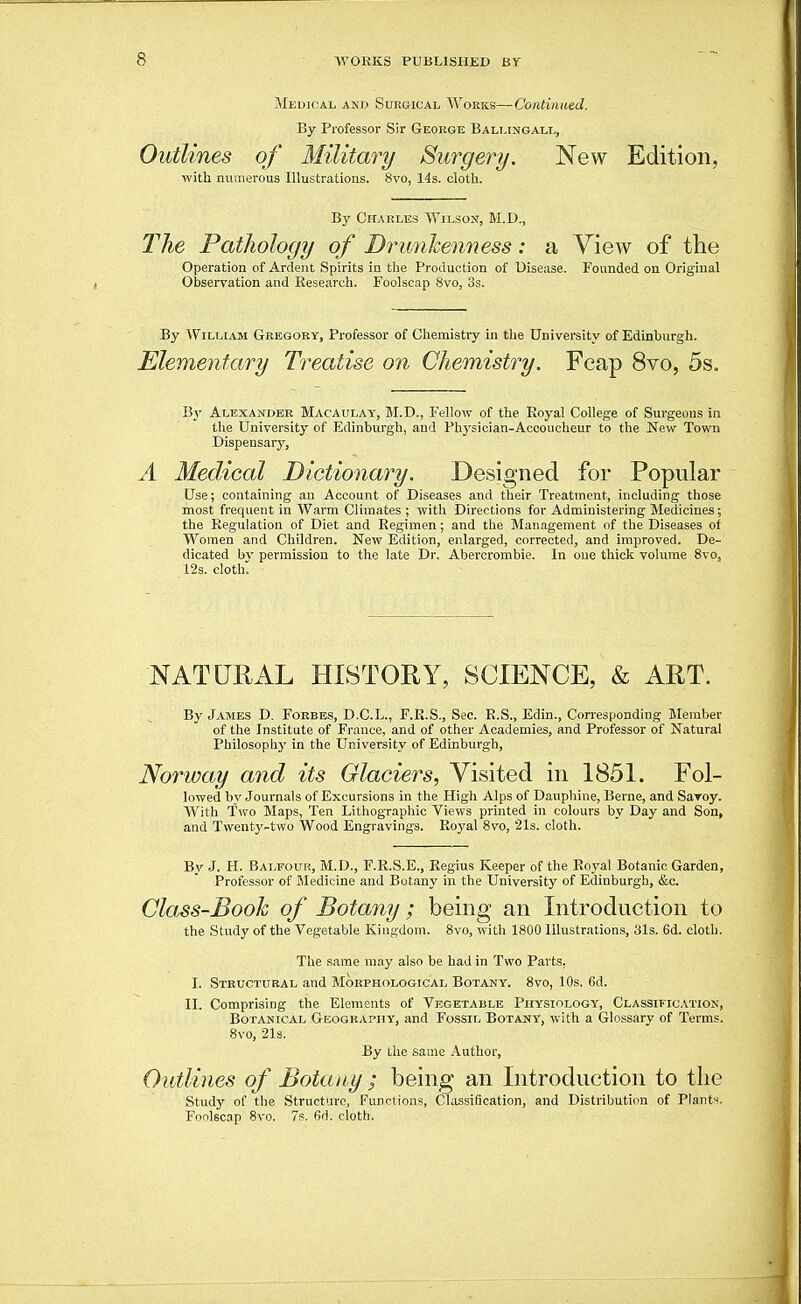 Medical and Surgical Wokks—Continued. By Professor Sir George Bali.imoall, Outlines of Military Surgery. New Edition, ■with numerous Illustrations. 8vo, 14s. cloth. By Charles Wilsom, M.D., The Pathology of Drunkenness: a View of tlie Operation of Ardent Spirits in the Production of Disease. Founded on Original Observation and Research. Foolscap 8vo, 3s. By William Gregory, Professor of Chemistry in the University of Edinburgh. Elementary Treatise on Chemistry. Fcap 8vo, 5s. By Alexander Macaulay, M.D., Fellow of the Royal College of Surgeons in the University of Edinburgh, and Physician-Accoucheur to the New Town Dispensary, A Medical Dictionary. Designed for Popular Use; containing an Account of Diseases and their Treatment, including those most frequent in Warm Climates ; with Directions for Administering Medicines; the Regulation of Diet and Regimen; and the Management of the Diseases of Women and Children. New Edition, enlarged, corrected, and improved. De- dicated bv permission to the late Dr. Abercrombie. In one thick volume Svo, 12s. clothl NATURAL HISTORY, SCIENCE, & ART. By Jambs D. Forbes, D.C.L., F.R.S., Sec. R.S., Edin., Corresponding Member of the Institute of France, and of other Academies, and Professor of Natural Philosophy in the University of Edinburgh, Norway and its Glaciers, Visited in 1851. Fol- lowed by Journals of Excursions in the Higli Alps of Daupliine, Berne, and Savoy. With Two Maps, Ten Lithographic Views printed in colours by Day and Son, and Twenty-two Wood Engravings. Royal 8vo, 21s. cloth. By J. H. Balfour, M.D., F.R.S.E., Regius Keeper of the Royal Botanic Garden, Professor of Jiledicine and Botany in the University of Edinburgh, &c. Class-Booh of Botany ; being an Introduction to the Study of the Vegetable Kingdom. 8vo, with 1800 Illustrations, 31s. 6d. cloth. The same may also be had in Two Parts, I. Structural and Morphological Botany. 8vo, 10s. 6d. II. Comprising the Elements of Vegetable Physiology, Classification, Botanical Geography, and Fossil Botany, with a Glossarv of Terms. 8vo, 2l3. By the same Author, Outlines of Botany ; being an Introduction to the Study of the Structure, Functions, Classification, and Distribution of Plants. Foolscap 8vo. 7s. 6d. cloth.