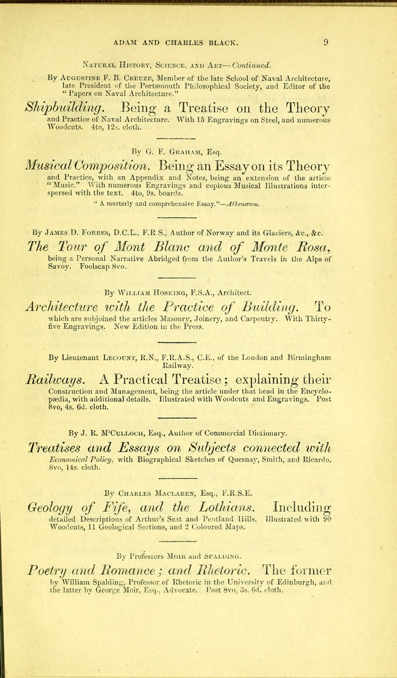 Natubal History, Scjence, akd Akt—Continued. By Augustine F. B. Creuze, Member of the late School of Naval Areliitectuie, late President of the Portsmouth Philosophical Society, and Editor of the  Papers on Naval Architecture. Shipbuilding. Being a Treatise on the Theory and Practice of Naval Architecture. With 15 Engravings on Steel, and numerous Woodcuts. 4to, 12.S. cloth. By G. F. Graham, Esq. Musical Composition. Being an Essay on its Theory and Practice, with an Appendix and Notes, being an extension of the article  Music. With numerous Engravings and copious Musical Illustrations inter- spersed with the text. 4to, 9s. boards.  A masterly and comprehensive Essay.—Athenmim. By James D. Forbes, D.C.L., F.R S., Author of Norway and its Glaciers, &c., &c. The Tour of Mont Blanc and of Monte Rosa, being a Personal Narrative Abridged from the Author's Travels in tlie Alps of Savoy. Foolscap 8vo. By William Hosking, F.S.A., Architect. Architecture ivith the Practice of Building. To which are subjoined the articles Masonry, Joinery, and Carpentry. With Thirty- five Engravings. New Edition in the Press. By Lieutenant Lkcount, R.N., F.R.A.S., O.K., of the London and Birmingham Railway. Railways. A Practical Treatise; exphiining their Construction and Management, being tl)e article under that head in the Encyclo- pedia, with additional details. Illustrated with Woodcuts and Engravings. Post 8vo, 4s. 6d. cloth. By J. R. M'CuLLOCH, Esq., Author of Commercial Dictionary. Treatises and Essays on Subjects connected with Economical Policy, with Biographical Sketclies of Quesnay, Smith, and Ricardo. 8vo, 14s. cloth. By Charles Maclaren, Esq., F.R.S.E. Geology of Fife, and the Lotliians. Including detailed Descriptions of Arthur's Seat and Peiitland Hills. Illustrated with 90 Woodcuts, 11 Geological Sections, and 2 Coloured Maps. By Professors Moiu and orALUinG. Poetry and Romance ; and Rhetoric. The former by William Spalding, Professor of Rhetoric in the University of Edinburgh, and the latter by Gcoi-jje Moir, Esq., Advocate. Post 8vo, Us. 6d. cloth.