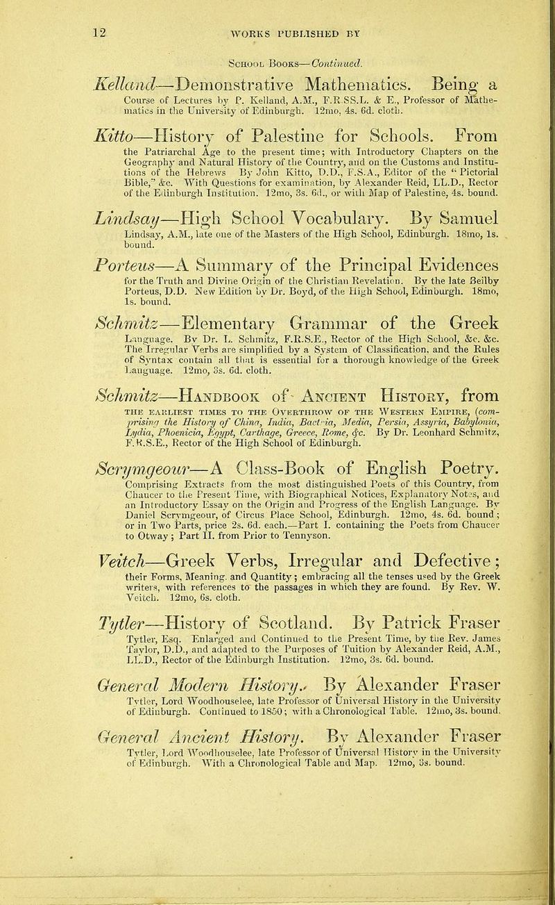 ScHoo L Books— Contin aed. Kelland—■Demonstrative Mathematics. Being a Course of Lectures by P. Kelland, A.M., F.R.SS.L. & E., Professor of Jlatbe- uiatioi ill the Universit}' of Edinburgh. 12mo, 4s. 6d. clotli. Kitto—History of Palestine for Schools. From the Patriarchal Age to the present time; with Introductory Chapters on the Geography and Natural History of the Country, and on tlie Customs and Institu- tions of the Heb)-ews By Jolin Kitto, O.D., F.S.A., Editor of the Pictorial Bible,' &c. With Questions for examination, by Alexander Reid, LL.D., Rector of the Edinburgh Institution. 12mo, 3s. 6d., or with Map of Palestine, 4s. bound. Lindsay—High School Vocabulary. By Samuel Lindsay, A.M., late one of the Masters of the High School, Edinburgh. 18mo, Is. bound. Porteus—A Summary of the Principal Evidences for the Truth and Divine Origin of the Christian Revelation. By the late Beilby Porteus, D.D. New Edition by Dr. Boyd, of the High School, Edinburgh. 18mo, Is. bound. Sclimitz—Elementary Grammar of the Greek Language. By Dr. L. Schmitz, F.R.S.E., Rector of the Pligh School, &c. &c. The Irregular Verbs are simplified by a System of Classification, and the Rules of S.yntax contain all tli.-it is essential for a thorough knowledge of the Greek Ijanguage. 12mo, 3s. 6d. cloth. Schmitz—Handbook of Ancient History, from THE EAKLIEST TIMES TO THE OVERTHROW OF THE WESTERN EmFIRE, {com- ■prisina the History of China, India, Bact-ia, Media, Persia, Assyria, Babylonia, I/ijdia, Phoenicia, Eqypt, Carthage, Greece, Rome, cf'c. By Dr. Leonhard Schniitu, F'.K.S.E., Rector of'the High School of Edinburgh. Scrymgeour—A Class-Book of English Poetry, Comprising Extracts fi om the most distinguished Poets of this Country, from Chaucer to the Present Time, with Biographical Notices, Explanatory Not.'S, and an Introductory Essay on the Origin and Progress of the English Language. By Daniel Scrymgeour, of Circus Place School, Edinburgh. 12mo, 4s. 6d. bound ; or in Two Parts, price 2s. 6d. each.—Part I. containing the Poets from Chaucer to Otway; Part II. from Prior to Tennyson. Veitch—Greek Verbs, Irregular and Defective; their Forms, Meaning, and Quantity; embracing all the tenses used by the Greek writers, with references to the passages in which they are found. By Rev. W. Veitch. 12mo, 6s. cloth. Tytler—History of Scotland. By Patrick Eraser Tytler, Esq. Enlarged and Continued to the Present Time, by tlie Rev. James Taylor, D.D., and adapted to the Purposes of Tuition by Alexander Reid, A.M., LL.D., Rector of the Edinburgh Institution. 12mo, 3s. 6d. bound. General Modern History.' By Alexander Eraser Tytler, Lord Woodhouselee, late Professor of Universal History in the University of Edinburgh. Continued to 1850; with a Chronological Table. 12nio, 3s. bound. General Ancient History. By Alexander Eraser Tytler, l^ord Woodhouselee, late Professor of Univers.tl History in the University ol'Edinburgh. With a Chronological Table and Map. 12mo, os. bound.