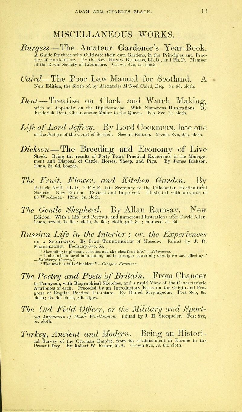MISCELLANEOUS WORKS. Burgess—The Amateur Gardener's Year-Book. A Guide for those who Cultivate their own Gardens, in the Principles and Prac- tice of iloi ticultnve. By the Kev. Hekry Pjurgess, LL.D., and Ph.D. Member of the iio3'al Society of Literature. Crown 8\ o, os. cloth. Caird—The Poor Law Manual for Scotland. A New Edition, the Sixth of, by Alexander M'Neel Caird, Esq. 76. (id. cloth. Dent—Treatise on Clock and Watch Making, with an Appendix on the Dipleidoscope. Willi Numerous Illustrations. Bv Frederick Dent, Chronometer Maker to tlie Queen. Fcp. Svo 2s. cloth. Life of Lord Jeffrey. By Lord Cockbur??, late one of the Judges of the Court of Session. Second Edition. 2 vols. Svo, 26s. cloth. Dickson—The Breeding and Economy of Live Stock. Being the results of Forty Years' Practical Experience in the Manage- ment and Disposal of Cattle, Horses, Sheop, and Pigs. By James Dickson. 12mo, 3s. 6d. boards. The Fruit, Flower, and, Kitchen Garden. By Patrick Neil!, LL.D., F.R.S.E., late Secretary to the Caledonian Horticultural Societv. New Edition. Revised and Improved. Illustrated with upwards of GO AVo'odcnts.- 12mo, 5s. cloth. The Oentle Shepherd. By Allan Ramsa}^ New Edition. With a Life and Portrait, and numerous Illustrations after David Allan. 18mo, sewed. Is. 9d.; cloth, 2s. 6d.; cloth, gilt,'3s.; morocco, os. 6d. Russian Life in the Literior ; or, the Experiences OF A Sportsman. By Ivax Tourgheniicf of Moscow. Edited by J. D. Meiklejohn. Foolscap 8vo, 6s.  Abounding; in pleiisiint varieties and skeiclies from life.—Jthenauni.  It ;il)ounds in uovel information, iind in passages powerfully desi'iiptive and affetling.' —JUdinhirrili Covrant.  The work is full of incident.—Glasgow Hxamijier. The Poetry and Poets of Britain. From Chaucer to Tennyson, with Biographical Sketches, and a rapid View of the Characteristic ' Attributes of each. Preceded by an Introductory Essay on the Origin and Pro- gress of Englisli Poetical Literature. By Daniel Scrymgeour. Post Svo, 6s. cloth; Gs. fid. cloth, gilt edges. The Old Field Officer, or the Military and Sport- ing Adventures of Major Worthington. Edited by J. H. Stocqneler. Post 8vo, 5s. cloth. Turhey, Ancient and Modern. Being an Histori- cal Survey of the Ottoman Empire, from its establishment in Europe to the Present Day. By Robert W. Eraser, M.A. Crown Svo, 7s. Od. cipth.