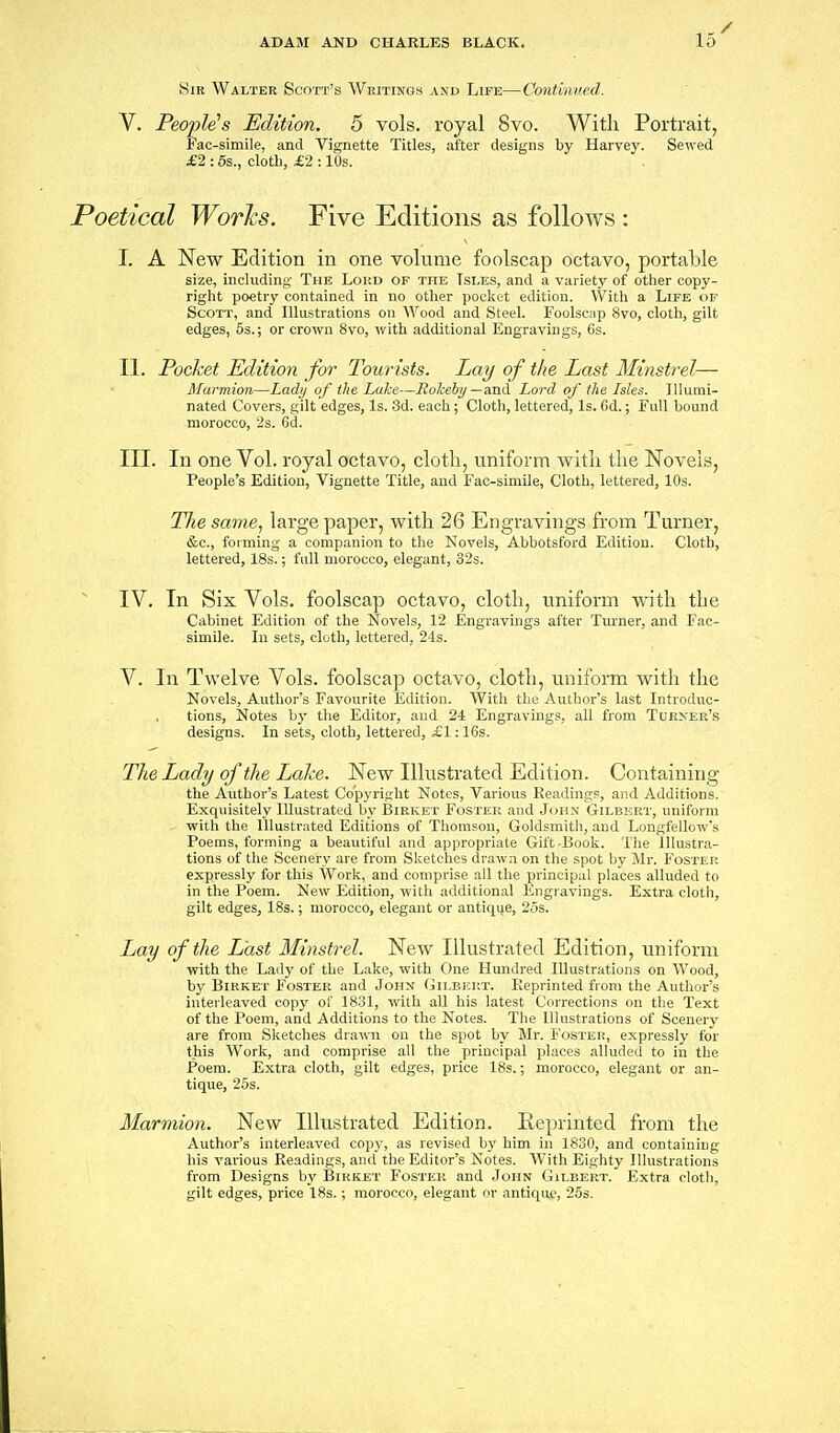 Sir Walter Scott's Writings and Life—Continved. V. People^s Edition. 5 vols, royal 8vo. With Portrait, Fac-simile, and Vignette Titles, after designs by Harvey. Sewed £2 : 5s., cloth, £2 :10s. Poetical Wor};s. Five Editions as follows : I. A New Edition in one volume foolscap octavo, portable size, including The Lokd of the Tsi.es, and a variety of other copy- right poetry contained in no other pocket edition. With a Life of Scott, and Illustrations on Wood and Steel. Foolscap 8vo, cloth, gilt edges, 5s.; or crown 8vo, with additional Engravings, 6s. II. Pocket Edition for Tourists. Lay of the Last Minstrel— Marmion—Lady of the Lake—Hokeby—and Lord of the Isles. Illumi- nated Covers, gilt edges, Is. 3d. each; Cloth, lettered. Is. 6d.; Full bound morocco, 2s. Cd. III. In one Vol. royal octavo, cloth, uniform with the Novels, People's Edition, Vignette Title, and Fac-simile, Cloth, lettered, 10s. The same., large paper, with 26 Engravings from Turner, &c., foiming a companion to the Novels, Abbotsford Edition. Cloth, lettered, 18s.; full morocco, elegant, 32s. IV. In Six Vols, foolscap octavo, cloth, uniform with the Cabinet Edition of the Novels, 12 Engravings after Turner, and Fac- simile. In sets, cloth, lettered, 24s. V. In Twelve Vols, foolscap octavo, cloth, uniform with the Novels, Author's Favourite Edition. With the Author's last Introduc- tions, Notes by the Editor, and 24 Engravings, all from Turner's designs. In sets, cloth, lettered, £1:16s. The Lady of the Lake. New Illustrated Edition. Containing the Author's Latest Co'pyrifrht Notes, Various Readings, and Additions. Exquisitely Illustrated by Birket Foster and John Gilburt, uniform witli the Illustrated Editions of Tliomson, Goldsmith, and Longfellow's Poems, forming a beautiful and appropriate Gift-Book. The Illustra- tions of tlie Scenery are from Sketches drawn on tlie spot by Mr. Foster expressly for this Work, and comprise all the principal places alluded to in the Poem. New Edition, with additional Engravings. Extra cloth, gilt edges, 18s.; morocco, elegant or antique, 25s. Lay of the Last Minstrel. New Illustrated Edition, uniform with the Lady of the Lake, with One Hundred Illustrations on Wood, by Birket Foster and John Gilbicrt. Reprinted from the Author's interleaved copy of 1831, with all his latest Corrections on the Text of the Poem, and Additions to the Notes. The Illustrations of Scenery are from Sketches drawn on the spot by Mr. 1'oster, expressly for this Work, and comprise all the principal places alluded to in the Poem. Extra cloth, gilt edges, price 18s.; morocco, elegant or an- tique, 25s. Marmion. New Illustrated Edition. Eeprinted from the Author's interleaved copj^, as revised by him in 1830, and containing his various Readings, and the Editor's Notes. With Eighty Illustrations from Designs by Birket Foster and John Gilbert. Extra cloth, gilt edges, price 18s.; morocco, elegant or antique, 25s.
