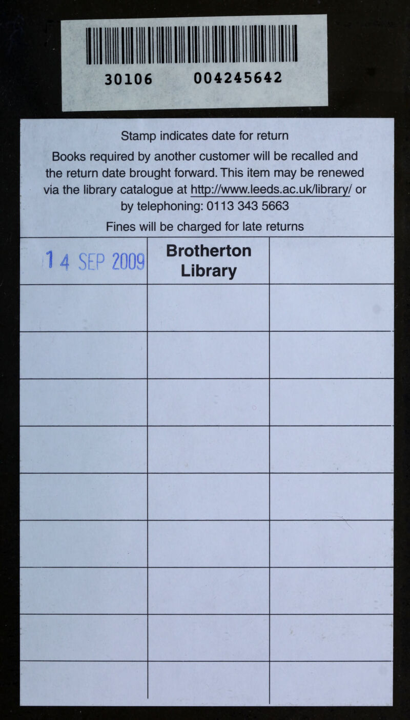 30106 004245642 Stamp indicates date for return Books required by another customer will be recalled and the return date brought forward. This item may be renewed via the library catalogue at http://www.leeds.ac.uk/library/ or by telephoning: 0113 343 5663 Fines will be charged for late returns 1 4 SEP 2009 Brotherton