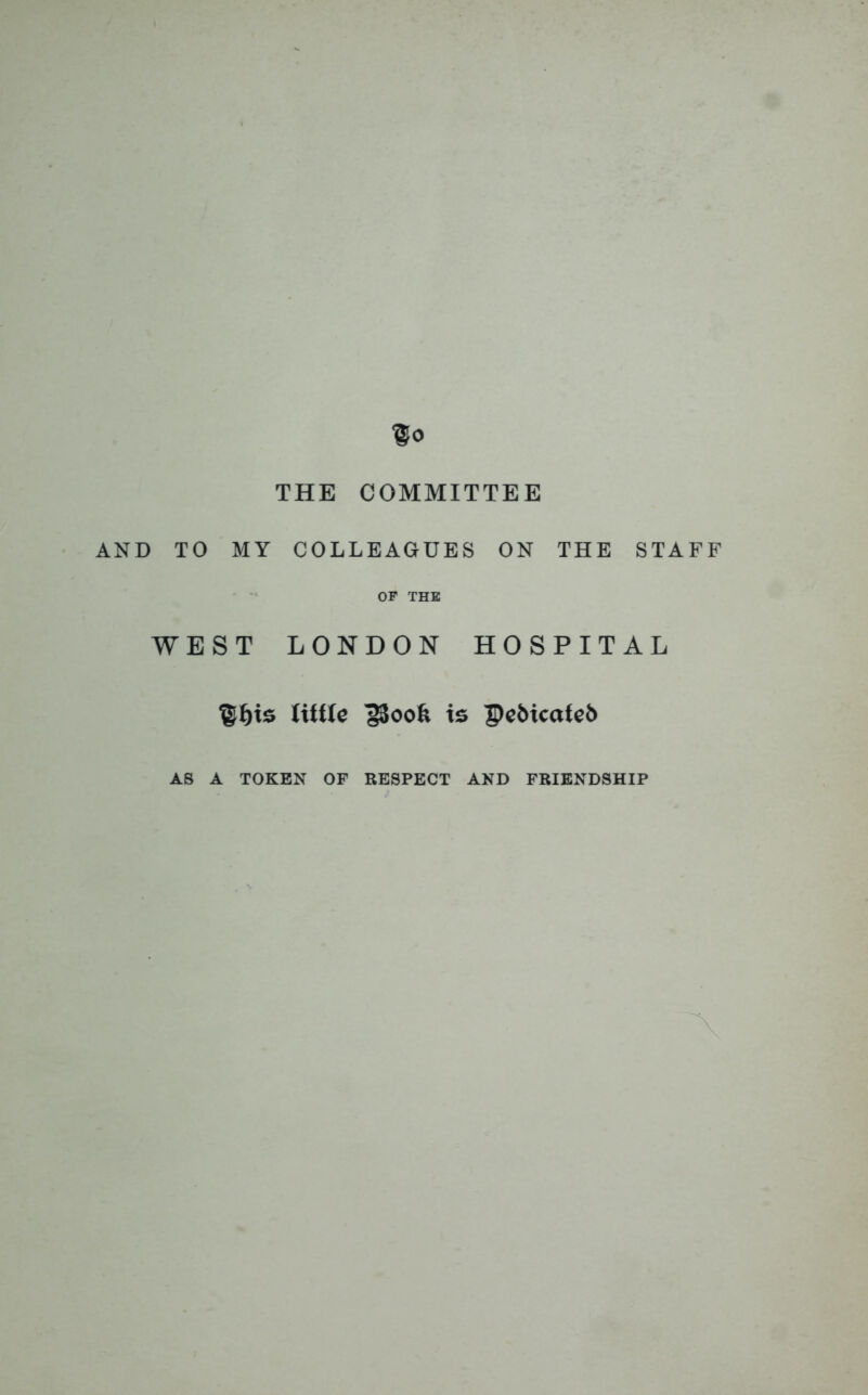 THE COMMITTEE AND TO MY COLLEAGUES ON THE STAFF OF THE WEST LONDON HOSPITAL ©f)ts little ]$oofe is Pe&icateb AS A TOKEN OF RESPECT AND FRIENDSHIP