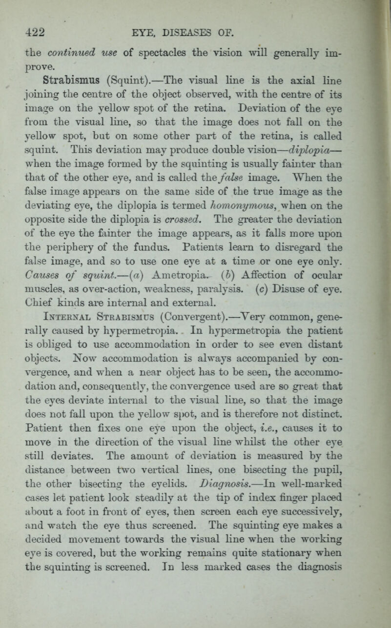 the continued use of spectacles the vision will generally im- prove. Strabismus (Squint).—The visual line is the axial line joining the centre of the object observed, with the centre of its image on the yellow spot of the retina. Deviation of the eye from the visual line, so that the image does not fall on the yellow spot, but on some other part of the retina, is called squint. This deviation may produce double vision—diplopia— when the image formed by the squinting is usually fainter than that of the other eye, and is called the false image. When the false image appears on the same side of the true image as the deviating eye, the diplopia is termed homonymous, when on the opposite side the diplopia is crossed. The greater the deviation of the eye the fainter the image appears, as it falls more upon the periphery of the fundus. Patients learn to disregard the false image, and so to use one eye at a time or one eye only. Causes of squint.—(a) Ametropia, (b) Affection of ocular muscles, as over-action, weakness, paralysis, (c) Disuse of eye. Chief kinds are internal and external. Internal Strabismus (Convergent).—Yery common, gene- rally caused by hypermetropia. In hypermetropia the patient is obliged to use accommodation in order to see even distant objects. Now accommodation is always accompanied by con- vergence, and when a near object has to be seen, the accommo- dation and, consequently, the convergence used are so great that the eyes deviate internal to the visual line, so that the image does not fall upon the yellow spot, and is therefore not distinct. Patient then fixes one eye upon the object, i.e., causes it to move in the direction of the visual line whilst the other eye still deviates. The amount of deviation is measured by the distance between two vertical lines, one bisecting the pupil, the other bisecting the eyelids. Diagnosis.—In well-marked cases let patient look steadily at the tip of index finger placed about a foot in front of eyes, then screen each eye successively, and watch the eye thus screened. The squinting eye makes a decided movement towards the visual line when the working eye is covered, but the working remains quite stationary when the squinting is screened. In less marked cases the diagnosis