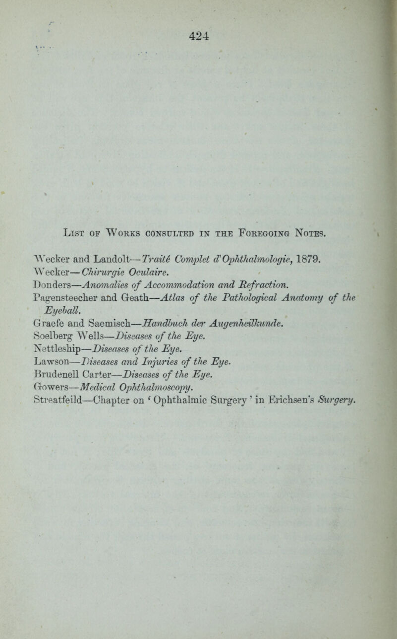 List op Works consulted in the Foregoing Notes. Wecker and Landolt—TraiU Complet a Ophthalmologie, 1879. AVecker— Chiiwrgie Oculaire. Bonders—Anomalies of Accommodation and Refraction. Pagensteecher and Geath—Atlas of the Pathological Anatomy of the Eyeball. Graefe and Saemisch—Handbuch dei% Augenheilkunde. Soelberg Wells—Diseases of the Eye. Nettleship—Diseases of the Eye. Lawson—Diseases and Injuries of the Eye. Brudenell Carter—Diseases of the Eye. Gowers—Medical Ophthalmoscopy. Streatfeild—Chapter on ' Ophthalmic Surgery ' in Erichsen's Surgery.