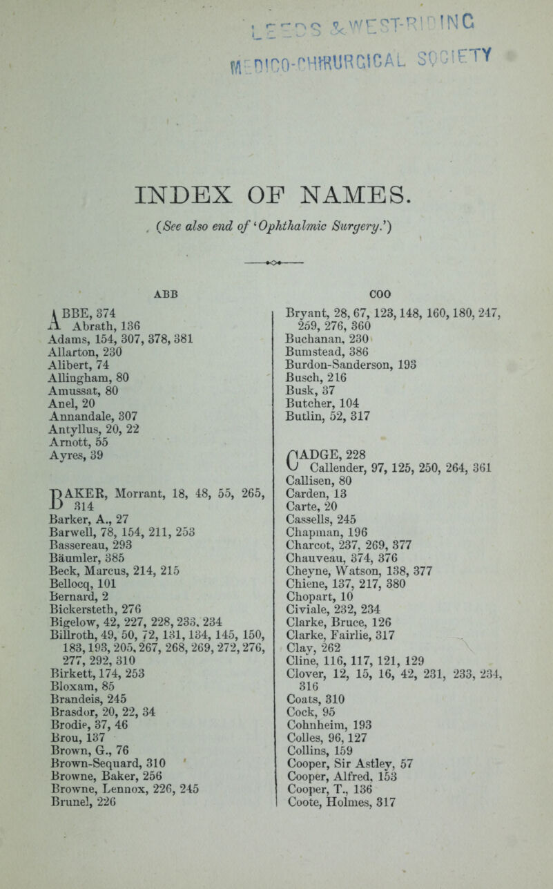 niro-CHfflURCICAL SQCIETY INDEX OP NAMES. (See also end of'Ophthalmic Surgery') ABB \ BBE, 374 ix Abrath, 136 Adams, 154, 307, 378, 381 Allarton, 230 Alibert, 74 Allingham, 80 Arnussat, 80 Ariel, 20 Annandale, 307 Antyllus, 20, 22 Arnott, 55 Ayres, 39 BAKER, Morrant, 18, 48, 55, 265, 314 Barker, A., 27 Barwell, 78, 154, 211, 253 Bassereau, 293 Baumler, 385 Beck, Marcus, 214, 215 Bellocq, 101 Bernard, 2 Bickersteth, 276 Bigelow, 42, 227, 228, 233. 234 Billroth, 49, 50, 72, 131,134, 145, 150, 183,193, 205,267, 268, 269, 272,276, 277, 292, 310 Birkett, 174, 253 Bloxam, 85 Brandeis, 245 Brasdor, 20, 22, 34 Brodip, 37, 46 Brou, 137 Brown, G., 76 Brown-Sequard, 310 Browne, Baker, 256 Browne, Lennox, 226, 245 Brunei, 226 COO Bryant, 28, 67, 123,148, 160, 180, 247, 259, 276, 360 Buchanan, 230 Bum stead, 386 Burdon-Sanderson, 193 Busch, 216 Busk, 37 Butcher, 104 Butlin, 52, 317 flADGE, 228 \J Callender, 97, 125, 250, 264, 361 Callisen, 80 Carden, 13 Carte, 20 Cassells, 245 Chapman, 196 Charcot, 237, 269, 377 Chauveau, 374, 376 Cheyne, Watson, 138, 377 Chiene, 137, 217, 380 Chopart, 10 Civiale, 232, 234 Clarke, Bruce, 126 Clarke, Fairlie, 317 Clay, 262 Cline, 116, 117, 121, 129 Clover, 12, 15, 16, 42, 231, 233, 234, 316 Coats, 310 Cock, 95 Cohnheim, 193 Colies, 96, 127 Collins, 159 Cooper, Sir Astley, 57 Cooper, Alfred, 153 Cooper, T., 136 Coote, Holmes, 317