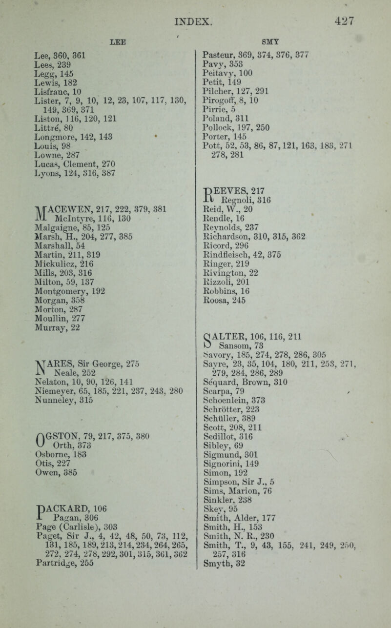 LEE Lee, 360, 361 Lees, 239 Leggy 145 Lewis, 182 Lisfrauc, 10 Lister, 7, 9, 10, 12, 23, 107, 117, 130, 149, 3G9, 371 Liston, 116, 120, 121 Littre, 80 Longmore, 142, 143 Louis, 98 Lowne, 287 Lucas, Clement, 270 Lyons, 124, 316, 387 MACE WEN, 217, 222, 379, 381 Mclntyre, 116, 130 Malgaigne, 85, 125 Marsh, H., 204, 277, 385 Marshall, 54 Martin, 211, 319 Miekulicz, 216 Mills, 203, 316 Milton, 59, 137 Montgomery, 192 Morgan, 358 Morton, 287 Moullin, 277 Murray, 22 NARES, Sir George, 275 Neale, 252 Nelaton, 10, 90, 126, 141 Niemeyer, 65, 185, 221, 237, 243, 280 Nunneiey, 315 0GSTON, 79, 217, 375, 380 Orth, 373 Osborne, 183 Otis, 227 Owen, 385 PACKARD, 106 Pagan, 306 Page (Carlisle), 303 Paget, Sir J., 4, 42, 48, 50, 73, 112, 131, 185, 189,213,214,234, 264,265, 272, 274, 278, 292,301, 315, 361,362 Partridge, 255 SMY Pasteur, 369, 374, 376, 377 Pavy, 353 Peitavy, 100 Petit, 149 Pilcher, 127, 291 Pirogotf, 8, 10 Pirrie, 5 Poland, 311 Pollock, 197, 250 Porter, 145 Pott, 52, 53, 86, 87,121, 163, 183, ->71 278, 281 REEVES, 217 Regnoli, 316 Reid, W., 20 Rendle, 16 Reynolds, 237 Richardson, 310, 315, 362 Ricord, 296 Rindfleisch, 42, 375 Ringer, 219 Rivington, 22 Rizzoli, 201 Robbins, 16 Roosa, 245 SALTER, 106, 116, 211 Sansom, 73 Savory, 185, 274, 278, 286, 305 Savre, 23, 35,104, 180, 211, 253, 271, 279, 284, 286, 289 Sequard, Brown, 310 Scarpa, 79 / Schoenlein, 373 Schrotter, 223 Schuller, 389 Scott, 208, 211 Sedillot, 316 Sibley, 69 Sigmund, 301 Signorini, 149 Simon, 192 Simpson, Sir J., 5 Sims, Marion, 76 Sinkler. 238 Skey, 95 Smith, Alder, 177 Smith, II., 153 Smith, N. R., 230 Smith, T., 9, 43, 155. 241, 249, 250, 257, 316 Smyth, 32