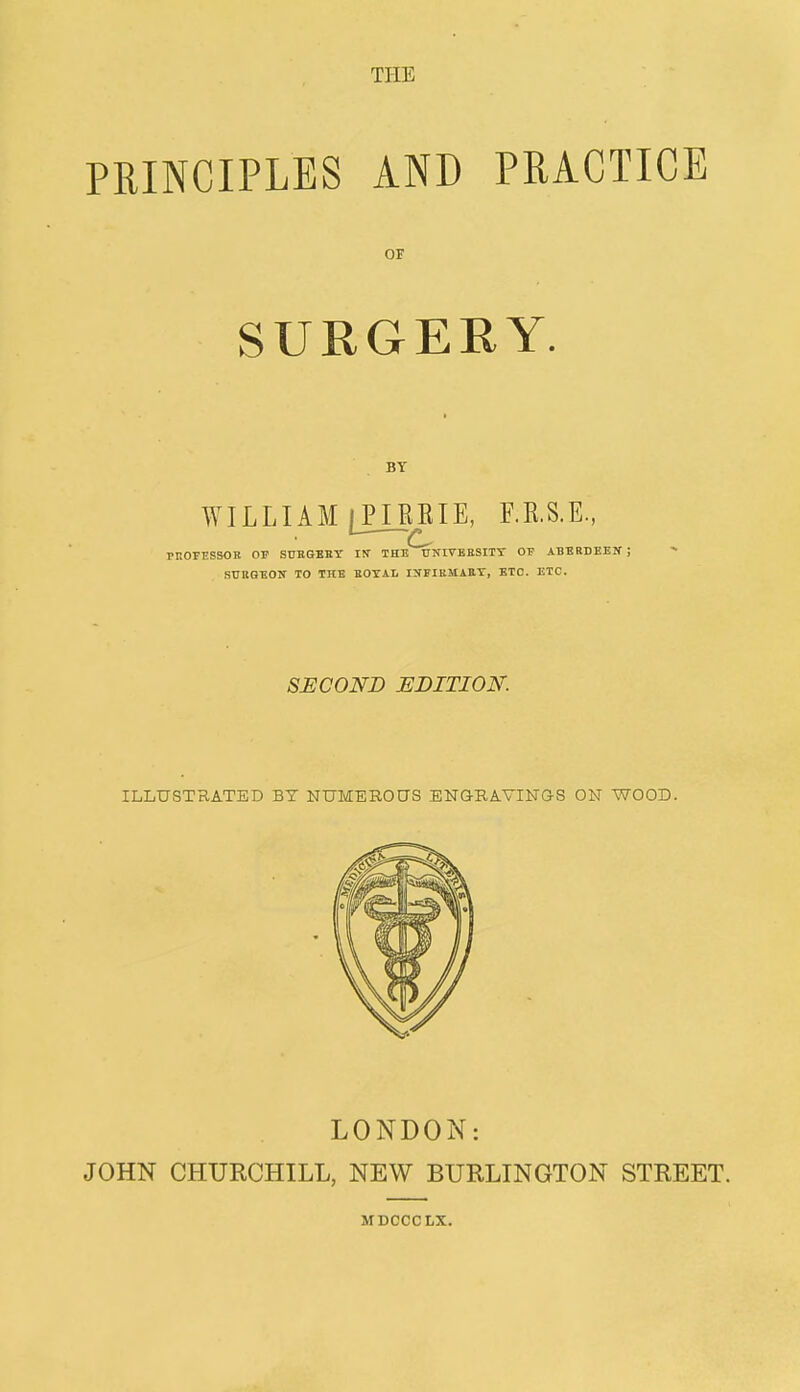 PRINCIPLES AND PRACTICE or SURGERY. BY WILLIAM IPIEEIE, F.K.S.E., i—■— mOFESSOR of surgbby in- the UNIVERSITY OE ABERDEEN ; SURGEON TO THE ROYAL INFIRMARY, ETC. ETC. SECOND EDITION. ILLUSTRATED BT NUMEROUS ENGRAVINGS ON WOOD. LONDON: JOHN CHURCHILL, NEW BURLINGTON STREET. MDCCCLX.