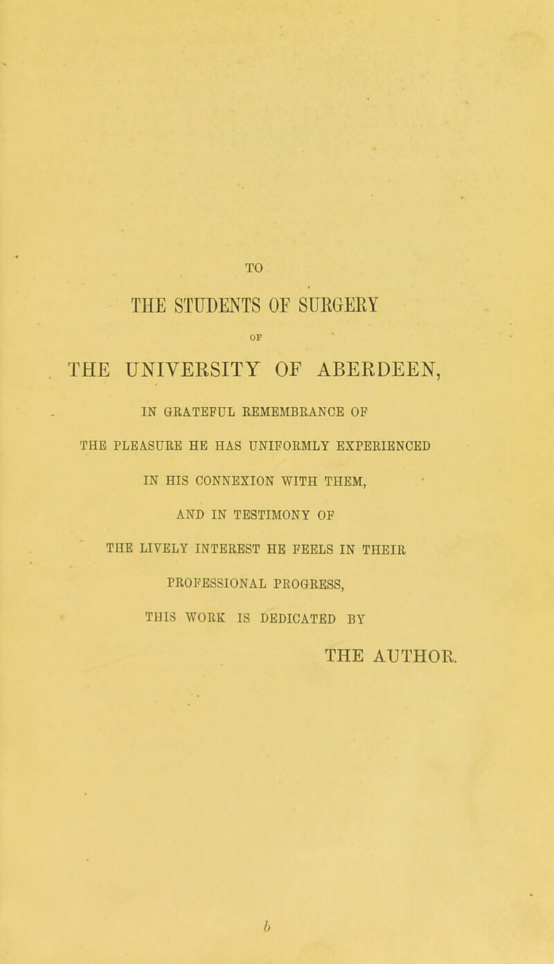 THE STUDENTS OF SURGERY OF THE UNIVERSITY OF ABERDEEN, IN GRATEFUL REMEMBRANCE OF THE PLEASURE HE HAS UNIFORMLY EXPERIENCED IN HIS CONNEXION WITH THEM, AND IN TESTIMONY OF THE LIVELY INTEREST HE FEELS IN THEIR PROFESSIONAL PROGRESS, THIS WORK IS DEDICATED BY THE AUTHOR b